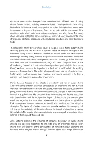 Introduction 
discussion demonstrated the specificities associated with different kinds of supply 
chains. Several factors, including government policy, are important in determining 
how efficiently firms are able to manage this aspect of their operations. A recurrent 
theme was the degree of dependency firms had on trade and the importance of the 
conditions under which trade occurs. Government policy was a key factor. The supply 
chain operators highlighted some examples of improved policy environments, while 
others noted obstacles associated with regulations, standards and other barriers to 
trade. 
The chapter by Henry Birdseye Weil covers a range of issues facing supply chains, 
stressing particularly the need for a dynamic focus of analysis. Changes in the 
landscape facing business that Weil stresses are related to the role of information 
technology, including widely available inexpensive broadband, innovations associated 
with e-commerce, and greater and speedier access to knowledge. Other pressures 
arise from the threat of disintermediation, wage and other cost pressures in a time 
of slackening demand and new market configurations (particularly in the case of 
China). Weil also stresses the importance of trust and brand loyalty in the evolving 
dynamics of supply chains. The author also goes through a range of decision points 
that inevitably confront supply chain operators and makes suggestions for how to 
manage rapid change in an uncertain environment. 
Donald Lessard focuses on the effects of uncertainty and risk on supply chains. 
After considering different analytical perspectives on uncertainty and risk, Lessard 
identifies several types of risk: natural disruptions, man-made disruptions, government 
policy, innovations, external macroeconomic conditions, changes in demand, and risks 
internal to supply chains. He concludes that counteracting risk factors associated 
with diversification and the multiplicative impact of disruptions preclude any prior 
conclusion regarding the association between risk and the length of supply chains. 
Risk management involves processes of identification, analysis and risk mitigation 
strategies. The types of effective responses logically available for managing risk 
will change the probability of disruption, lessen the impact of disruption, or spread 
(diversify) risk. The chapter also makes distinctions among supply chain stakeholders 
in terms of their capacity to absorb risk. 
John Gattorna examines the influence of consumer behaviour on supply chains, 
arguing that adequate responses to the wide array of challenges facing supply 
chains must take account of the particularities of human behaviour. Economic and 
business model analyses are not enough. Gattorna spells out a range of observed 
5 
 