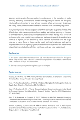 Policies to improve the supply chain: what needs to be done? 
also rent-seeking gains from corruption in customs and in the operation of ports. 
Similarly, there may be rents to be earned from regulatory NTMs that are designed, 
intentionally or otherwise, to have a trade-reducing effect unnecessary to achieve 
the safety, health, or environmental benefits intended to be secured by regulation. 
In any reform process, the easy steps are taken first, leaving the tough ones for later. The 
difficult steps often involve questions of rent-seeking and political economy. In the case 
of tariff liberalization, historical experience has revealed where the “big dead bodies” of 
rent-seeking lie, most notably in agriculture and textiles and apparel. As supply chains 
continue to improve, we will discover by future historical experience what the tough 
nuts are to crack. Some of these may be purely technical challenges, such as the 
projected trans-African highway system, but others are likely to lie in the areas where 
established interests that benefit from high trade costs are most predominant. 
275 
Endnotes 
1 The author is Lead International Economist, U.S. International Trade Commission. This paper 
reflects solely the views of the author and is not meant to represent the views of the U.S. International 
Trade Commission or any of its Commissioners. 
2 See http://www.povertyactionlab.org/about-j-pal for examples. 
References 
Angrist, J.D.; Pischke, J-S. 2009. “Mostly Harmless Econometrics: An Empiricist’s Companion”, 
(Princeton, New Jersey: Princeton University Press). 
Arvis, J-F.; Raballand, G.;Marteau, J.F. 2012. “The Cost of Being Landlocked: Logistics Costs and 
Supply Chain Reliability”, (Washington, DC, World Bank). 
Arvis, J-F.; Shepherd, B. 2011. “The Air Connectivity Index: Measuring Integration in the Global 
Air Transport Network,” World Bank Policy Research Working Paper No. 5722 (Washington, 
DC, World Bank). 
Basu, S. R.; Kuwahara, H.; Dumesnil, F. 2012. “Evolution of Non-Tariff Measures: Emerging 
Cases From Selected Developing Countries” UNCTAD Policy Issues in International Trade and 
Commodities Study Series No. 52 (United Nations: New York and Geneva). 
Brenton, P.; Sheehy, J.; Vancautern, M. 2000. “Technical Barriers to Trade in the European 
Union: Importance for Accession Countries,” CEPS Working Document No. 144, April. (Brussels, 
Belgium, Centre for European Policy Studies). 
 