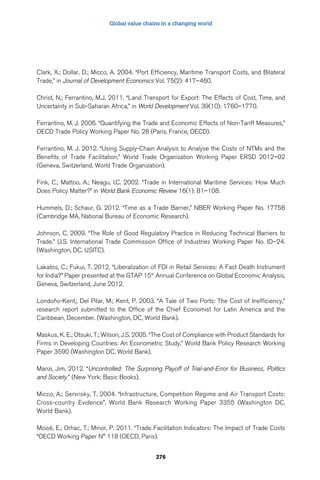 Global value chains in a changing world 
Clark, X.; Dollar, D.; Micco, A. 2004. “Port Efficiency, Maritime Transport Costs, and Bilateral 
Trade,” in Journal of Development Economics Vol. 75(2): 417–460. 
Christ, N.; Ferrantino, M.J. 2011. “Land Transport for Export: The Effects of Cost, Time, and 
Uncertainty in Sub-Saharan Africa,” in World Development Vol. 39(10): 1760–1770. 
Ferrantino, M. J. 2006. “Quantifying the Trade and Economic Effects of Non-Tariff Measures,” 
OECD Trade Policy Working Paper No. 28 (Paris, France, OECD). 
Ferrantino, M. J. 2012. “Using Supply-Chain Analysis to Analyse the Costs of NTMs and the 
Benefits of Trade Facilitation,” World Trade Organization Working Paper ERSD 2012–02 
(Geneva, Switzerland, World Trade Organization). 
Fink, C.; Mattoo, A.; Neagu, I.C. 2002. “Trade in International Maritime Services: How Much 
Does Policy Matter?” in World Bank Economic Review 16(1): 81–108. 
Hummels, D.; Schaur, G. 2012. “Time as a Trade Barrier,” NBER Working Paper No. 17758 
(Cambridge MA, National Bureau of Economic Research). 
Johnson, C. 2009. “The Role of Good Regulatory Practice in Reducing Technical Barriers to 
Trade.” U.S. International Trade Commission Office of Industries Working Paper No. ID–24. 
(Washington, DC, USITC). 
Lakatos, C.; Fukui, T. 2012. “Liberalization of FDI in Retail Services: A Fast Death Instrument 
for India?” Paper presented at the GTAP 15th Annual Conference on Global Economic Analysis, 
Geneva, Switzerland, June 2012. 
Londoño-Kent,; Del Pilar, M.; Kent, P. 2003. “A Tale of Two Ports: The Cost of Inefficiency,” 
research report submitted to the Office of the Chief Economist for Latin America and the 
Caribbean, December. (Washington, DC, World Bank). 
Maskus, K. E.; Otsuki, T.; Wilson, J.S. 2005. “The Cost of Compliance with Product Standards for 
Firms in Developing Countries: An Econometric Study,” World Bank Policy Research Working 
Paper 3590 (Washington DC, World Bank). 
Manzi, Jim, 2012. “Uncontrolled: The Surprising Payoff of Trial-and-Error for Business, Politics 
and Society.” (New York: Basic Books). 
Micco, A.; Servrisky, T. 2004. “Infrastructure, Competition Regime and Air Transport Costs: 
Cross-country Evidence”, World Bank Research Working Paper 3355 (Washington DC, 
World Bank). 
Moisé, E.; Orhac, T.; Minor, P. 2011. “Trade Facilitation Indicators: The Impact of Trade Costs 
“OECD Working Paper N° 118 (OECD, Paris). 
276 
 