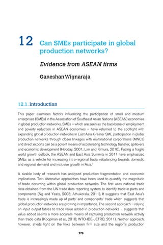 12 Can SMEs participate in global 
production networks? 
Evidence from ASEAN firms 
Ganeshan Wignaraja 
279 
12.1. Introduction 
This paper examines factors influencing the participation of small and medium 
enterprises (SMEs) in the Association of Southeast Asian Nations (ASEAN) economies 
in global production networks. SMEs – which are seen as the backbone of employment 
and poverty reduction in ASEAN economies – have returned to the spotlight with 
expanding global production networks in East Asia. Greater SME participation in global 
production networks through closer linkages with multinational corporations (MNCs) 
and direct exports can be a potent means of accelerating technology transfer, spillovers 
and economic development (Hobday, 2001; Lim and Kimura, 2010). Facing a fragile 
world growth outlook, the ASEAN and East Asia Summits in 2011 have emphasized 
SMEs as a vehicle for increasing intra-regional trade, rebalancing towards domestic 
and regional demand and inclusive growth in Asia.1 
A sizable body of research has analysed production fragmentation and economic 
implications. Two alternative approaches have been used to quantify the magnitude 
of trade occurring within global production networks. The first uses national trade 
data obtained from the UN trade data reporting system to identify trade in parts and 
components (Ng and Yeats, 2003; Athukorala, 2011). It suggests that East Asia’s 
trade is increasingly made up of parts’ and components’ trade which suggests that 
global production networks are growing in importance. The second approach – relying 
on input output tables to trace value added in production networks – suggests that 
value added seems a more accurate means of capturing production network activity 
than trade data (Koopman et al., 2010; WTO-IDE-JETRO, 2011). Neither approach, 
however, sheds light on the links between firm size and the region’s production 
 
