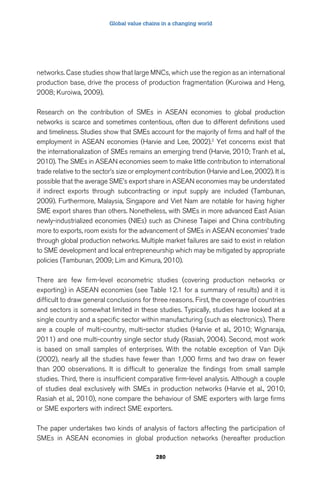 Global value chains in a changing world 
networks. Case studies show that large MNCs, which use the region as an international 
production base, drive the process of production fragmentation (Kuroiwa and Heng, 
2008; Kuroiwa, 2009). 
Research on the contribution of SMEs in ASEAN economies to global production 
networks is scarce and sometimes contentious, often due to different definitions used 
and timeliness. Studies show that SMEs account for the majority of firms and half of the 
employment in ASEAN economies (Harvie and Lee, 2002).2 Yet concerns exist that 
the internationalization of SMEs remains an emerging trend (Harvie, 2010; Tranh et al., 
2010). The SMEs in ASEAN economies seem to make little contribution to international 
trade relative to the sector’s size or employment contribution (Harvie and Lee, 2002). It is 
possible that the average SME’s export share in ASEAN economies may be understated 
if indirect exports through subcontracting or input supply are included (Tambunan, 
2009). Furthermore, Malaysia, Singapore and Viet Nam are notable for having higher 
SME export shares than others. Nonetheless, with SMEs in more advanced East Asian 
newly-industrialized economies (NIEs) such as Chinese Taipei and China contributing 
more to exports, room exists for the advancement of SMEs in ASEAN economies’ trade 
through global production networks. Multiple market failures are said to exist in relation 
to SME development and local entrepreneurship which may be mitigated by appropriate 
policies (Tambunan, 2009; Lim and Kimura, 2010). 
There are few firm-level econometric studies (covering production networks or 
exporting) in ASEAN economies (see Table 12.1 for a summary of results) and it is 
difficult to draw general conclusions for three reasons. First, the coverage of countries 
and sectors is somewhat limited in these studies. Typically, studies have looked at a 
single country and a specific sector within manufacturing (such as electronics). There 
are a couple of multi-country, multi-sector studies (Harvie et al., 2010; Wignaraja, 
2011) and one multi-country single sector study (Rasiah, 2004). Second, most work 
is based on small samples of enterprises. With the notable exception of Van Dijk 
(2002), nearly all the studies have fewer than 1,000 firms and two draw on fewer 
than 200 observations. It is difficult to generalize the findings from small sample 
studies. Third, there is insufficient comparative firm-level analysis. Although a couple 
of studies deal exclusively with SMEs in production networks (Harvie et al., 2010; 
Rasiah et al., 2010), none compare the behaviour of SME exporters with large firms 
or SME exporters with indirect SME exporters. 
The paper undertakes two kinds of analysis of factors affecting the participation of 
SMEs in ASEAN economies in global production networks (hereafter production 
280 
 