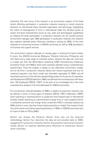 Can SMEs participate in global production networks? 
networks). The main focus of the research is an econometric analysis of firm-level 
factors affecting participation in production networks drawing on recent empirical 
literature on international trade, industrial organization and technology. Highlighting 
the notion of heterogeneity of firms in international trade, this literature points to 
certain firm-level characteristics (such as size, skills and technological capabilities) 
as shaping firm-level participation in production networks. As the overall business 
environment impinges upon SME participation in production networks, the research 
also explores selected policy influences including a ranking by SMEs of the main 
obstacles to conducting business in ASEAN economies as well as SME perceptions 
of business and support services. 
The econometric analysis attempts to remedy gaps in existing firm-level studies. 
It covers five ASEAN economies (Malaysia, Thailand, Indonesia, Philippines and 
Viet Nam) and a wide range of industrial sectors. Second, the data set used here 
is a large one from the World Bank comprising 5,900 manufacturing enterprises 
(including 70 per cent SMEs), which were randomly selected using a comprehensive 
questionnaire. Third, the analysis is based on two alternative econometric models, 
one for all firms in production networks (direct and indirect exporters) and one for 
sustained exporters only. Each model was estimated separately for SMEs and all 
manufacturing firms. In line with the standard Organization for Economic Co-operation 
and Development (OECD) definition, SMEs are defined here as enterprises with fewer 
than 100 employees (OECD, 1997). To the best of our knowledge, this is the most 
comprehensive analysis of its kind attempted for ASEAN economies. 
For convenience, internationalization of SMEs in relation to production networks can 
be defined in terms of three types of activities (OECD, 1997; Hollenstein, 2005): 
direct exporting or importing (which is usually the most frequent type of international 
activity); indirect exporting as subcontractors to large firms or input suppliers (which 
is somewhat common); and foreign direct investment (FDI) in overseas locations by 
SMEs (which is more risky than home market production or trade). This research looks 
only at the direct and indirect exporting behaviour in SMEs in ASEAN economies due 
to a lack of data on FDI by SMEs. 
Section two reviews the literature. Section three sets out the empirical 
methodology. Section four describes the data set and provides data on SMEs 
engagement in production networks. Section five presents t-test and econometric 
results. Section six explores selected policy influences on enterprises. Section 
seven concludes. 
281 
 