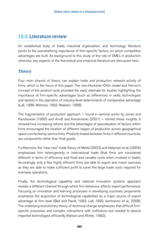 Global value chains in a changing world 
282 
12.2. Literature review 
An established body of trade, industrial organization, and technology literature 
points to the overwhelming importance of firm-specific factors, on which competitive 
advantages are built. As background to this study of the role of SMEs in production 
networks, key aspects of the theoretical and empirical literature are discussed here. 
Theory 
Four main strands of theory can explain trade and production network activity of 
firms, which is the focus of this paper. The neo-Hecksher-Ohlin model and Vernon’s 
concept of the product cycle provided the early rationale for studies highlighting the 
importance of firm-specific advantages (such as differences in skills, technologies 
and tastes) in the operation of industry-level determinants of comparative advantage 
(Lall, 1986; Wilmore, 1992; Wakelin, 1998). 
The fragmentation of production approach — found in seminal works by Jones and 
Kierzkowski (1990) and Arndt and Kierzkowski (2001) — refined these insights. It 
showed how increasing returns and the advantages of specialization of factors within 
firms encouraged the location of different stages of production across geographical 
space connected by service links. Products traded between firms in different countries 
are components rather than final goods. 
Furthermore, the “new new” trade theory of Melitz (2003) and Helpman et al., (2004) 
emphasized firm heterogeneity in international trade (that firms are considered 
different in terms of efficiency and fixed and variable costs when involved in trade). 
Accordingly, only a few highly efficient firms are able to export and invest overseas 
as they are able to make sufficient profit to cover the large trade costs required for 
overseas operations. 
Finally, the technological capability and national innovation systems approach 
reveals a different channel through which firm behaviour affects export performance. 
Focusing on innovation and learning processes in developing countries, proponents 
emphasize the acquisition of technological capabilities as a major source of export 
advantage at firm level (Bell and Pavitt, 1993; Lall, 1992; Iammarino et al., 2008). 
The underlying evolutionary theory of technical change emphasizes that difficult firm-specific 
processes and complex interactions with institutions are needed to absorb 
imported technologies efficiently (Nelson and Winter, 1982). 
 