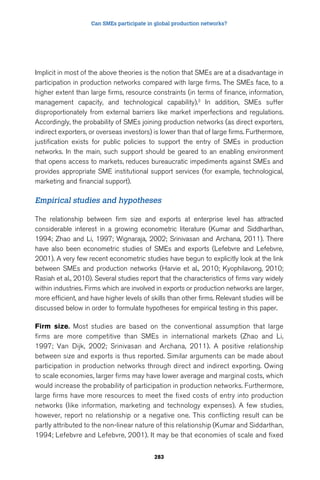 Can SMEs participate in global production networks? 
Implicit in most of the above theories is the notion that SMEs are at a disadvantage in 
participation in production networks compared with large firms. The SMEs face, to a 
higher extent than large firms, resource constraints (in terms of finance, information, 
management capacity, and technological capability).3 In addition, SMEs suffer 
disproportionately from external barriers like market imperfections and regulations. 
Accordingly, the probability of SMEs joining production networks (as direct exporters, 
indirect exporters, or overseas investors) is lower than that of large firms. Furthermore, 
justification exists for public policies to support the entry of SMEs in production 
networks. In the main, such support should be geared to an enabling environment 
that opens access to markets, reduces bureaucratic impediments against SMEs and 
provides appropriate SME institutional support services (for example, technological, 
marketing and financial support). 
Empirical studies and hypotheses 
The relationship between firm size and exports at enterprise level has attracted 
considerable interest in a growing econometric literature (Kumar and Siddharthan, 
1994; Zhao and Li, 1997; Wignaraja, 2002; Srinivasan and Archana, 2011). There 
have also been econometric studies of SMEs and exports (Lefebvre and Lefebvre, 
2001). A very few recent econometric studies have begun to explicitly look at the link 
between SMEs and production networks (Harvie et al., 2010; Kyophilavong, 2010; 
Rasiah et al., 2010). Several studies report that the characteristics of firms vary widely 
within industries. Firms which are involved in exports or production networks are larger, 
more efficient, and have higher levels of skills than other firms. Relevant studies will be 
discussed below in order to formulate hypotheses for empirical testing in this paper. 
Firm size. Most studies are based on the conventional assumption that large 
firms are more competitive than SMEs in international markets (Zhao and Li, 
1997; Van Dijk, 2002; Srinivasan and Archana, 2011). A positive relationship 
between size and exports is thus reported. Similar arguments can be made about 
participation in production networks through direct and indirect exporting. Owing 
to scale economies, larger firms may have lower average and marginal costs, which 
would increase the probability of participation in production networks. Furthermore, 
large firms have more resources to meet the fixed costs of entry into production 
networks (like information, marketing and technology expenses). A few studies, 
however, report no relationship or a negative one. This conflicting result can be 
partly attributed to the non-linear nature of this relationship (Kumar and Siddarthan, 
1994; Lefebvre and Lefebvre, 2001). It may be that economies of scale and fixed 
283 
 