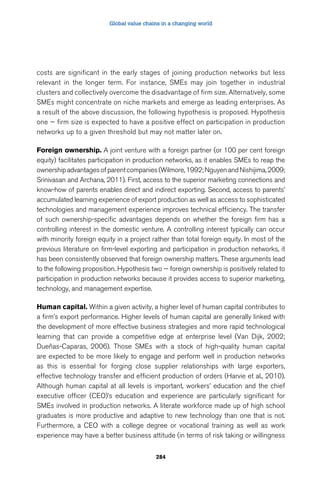 Global value chains in a changing world 
costs are significant in the early stages of joining production networks but less 
relevant in the longer term. For instance, SMEs may join together in industrial 
clusters and collectively overcome the disadvantage of firm size. Alternatively, some 
SMEs might concentrate on niche markets and emerge as leading enterprises. As 
a result of the above discussion, the following hypothesis is proposed. Hypothesis 
one — firm size is expected to have a positive effect on participation in production 
networks up to a given threshold but may not matter later on. 
Foreign ownership. A joint venture with a foreign partner (or 100 per cent foreign 
equity) facilitates participation in production networks, as it enables SMEs to reap the 
ownership advantages of parent companies (Wilmore, 1992; Nguyen and Nishijima, 2009; 
Srinivasan and Archana, 2011). First, access to the superior marketing connections and 
know-how of parents enables direct and indirect exporting. Second, access to parents’ 
accumulated learning experience of export production as well as access to sophisticated 
technologies and management experience improves technical efficiency. The transfer 
of such ownership-specific advantages depends on whether the foreign firm has a 
controlling interest in the domestic venture. A controlling interest typically can occur 
with minority foreign equity in a project rather than total foreign equity. In most of the 
previous literature on firm-level exporting and participation in production networks, it 
has been consistently observed that foreign ownership matters. These arguments lead 
to the following proposition. Hypothesis two — foreign ownership is positively related to 
participation in production networks because it provides access to superior marketing, 
technology, and management expertise. 
Human capital. Within a given activity, a higher level of human capital contributes to 
a firm’s export performance. Higher levels of human capital are generally linked with 
the development of more effective business strategies and more rapid technological 
learning that can provide a competitive edge at enterprise level (Van Dijk, 2002; 
Dueñas-Caparas, 2006). Those SMEs with a stock of high-quality human capital 
are expected to be more likely to engage and perform well in production networks 
as this is essential for forging close supplier relationships with large exporters, 
effective technology transfer and efficient production of orders (Harvie et al., 2010). 
Although human capital at all levels is important, workers’ education and the chief 
executive officer (CEO)’s education and experience are particularly significant for 
SMEs involved in production networks. A literate workforce made up of high school 
graduates is more productive and adaptive to new technology than one that is not. 
Furthermore, a CEO with a college degree or vocational training as well as work 
experience may have a better business attitude (in terms of risk taking or willingness 
284 
 