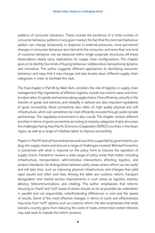 Global value chains in a changing world 
patterns of consumer behaviour. These include the existence of a finite number of 
consumer behaviour patterns in any given market, the fact that the dominant behaviour 
pattern can change temporarily in response to external pressures, more permanent 
changes in consumer behaviour are internal to the consumer, and more than one kind 
of customer behaviour can be observed within single corporate structures. All these 
observations clearly carry implications for supply chain configurations. The chapter 
goes on to identify four kinds of buying behaviour: collaborative, transactional, dynamic 
and innovative. The author suggests different approaches to identifying consumer 
behaviour and ways that it may change, and also breaks down different supply chain 
categories in order to facilitate this task. 
The final chapter in Part III, by Mark Goh, considers the role of logistics in supply chain 
management. Key ingredients of effective logistics include low cost-to-value and time-to- 
value ratios for goods and services along supply chains. Flow efficiency, security in the 
transfer of goods and services, and reliability in delivery are also important ingredients 
of good connectivity. Good connectivity also relies on high quality physical and soft 
infrastructure, which can sometimes be most efficiently ensured through public-private 
partnerships. The regulatory environment is also crucial. The chapter reviews different 
priorities in terms of good connectivity according to industry categories. It also discusses 
the challenges facing Asia Pacific Economic Cooperation (APEC) countries in the Asian 
region, as well as a range of initiatives taken to improve connectivity. 
Papers in Part IV look at how enterprises and countries supported by governments can 
plug into supply chains and discuss a range of challenges involved. Michael Ferrantino 
is concerned with what is required on the policy front to improve the operation of 
supply chains. Ferrantino reviews a wide range of policy areas that matter, including 
infrastructure, transportation, administrative interventions affecting logistics, and 
product standards. He distinguishes between policy areas where reform can be costly 
and will take time, such as improving physical infrastructure, and changes that yield 
rapid results and often cost less. Among the latter are customs reform, transport 
deregulation and market access improvements in such areas as logistics, express 
delivery, telecommunications and retailing. The author emphasizes that reforms 
focusing on “hard” and “soft” areas of action should, as far as possible, be undertaken 
in parallel and not sequentially, notwithstanding differences in cost and the speed 
of results. Some of the most effective changes in terms of costs and effectiveness 
may arise from “soft” options such as customs reform. He also emphasizes that while 
overall a country gains from reducing the costs of trade, entrenched vested interests 
may well seek to impede the reform process. 
6 
 