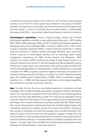 Can SMEs participate in global production networks? 
to implement new business ideas). In very small firms, with few high school-educated 
workers, much of the firm’s human capital may be reflected in the quality of the CEO’s 
education and experience. Accordingly, hypothesis three proposes that higher levels 
of human capital — in terms of secondary level educated workers or well-educated 
and experienced CEOs — are positively related to participation in production networks. 
Technological capabilities. Previous empirical studies indicate that firm-level 
technological capabilities contribute to export performance (Zhao and Li, 1997; Hobday, 
2001; Rasiah, 2004; Wignaraja, 2002 and 2011). Building technological capabilities in 
developing country firms, particularly SMEs, is not just a simple function of the number 
of years of production experience. Rather, it requires conscious investments in creating 
skills and information to operate imported technology efficiently. Such investments 
involve a spectrum of technological activities such as technology search, quality 
management, engineering and RD activities (Kumar and Siddarthan, 1994; 
Lefebvre and Lefebvre, 2001). Importing technology through foreign licenses is an 
important mechanism for transfer of new technologies and internal capability building. 
Furthermore, foreign buyers and subcontractors view internal quality standards (like 
the International Organization for Standardization, or ISO certification) as increasingly 
compulsory for SMEs to qualify as potential suppliers. Developing new products (or 
modifying existing products) and taking out patents to protect intellectual property 
rights also facilitate export competitiveness in SMEs. These considerations suggest 
hypothesis four — SMEs that have acquired high levels of technological capabilities 
are more likely to succeed in production networks. 
Age. The older the firm, the more accumulated experience in production and tacit 
knowledge, which is likely to facilitate participation in production networks. Alternatively, 
mature firms may become complacent with an overreliance on accumulated experience 
and “set in the past” ways. Meanwhile, younger firms may be at an advantage in joining 
production networks for two reasons. First, younger enterprises may use relatively modern 
technology, which increases productivity and product quality (Van Dijk, 2002). Second, 
they may be more proactive in learning about business and technological opportunities 
in production networks. For instance, younger firms may be more nimble in seeking out 
new sources of information and external knowledge such as market information from 
buyers of output or technical know-how from equipment suppliers. Younger firms may 
be more flexible in combining external and internal information to realize opportunities in 
production networks. Bearing in mind these different possibilities, hypothesis five is put 
forward — firm age needs to be controlled when looking relationships between factors 
affecting firm-level participation in production networks. 
285 
 