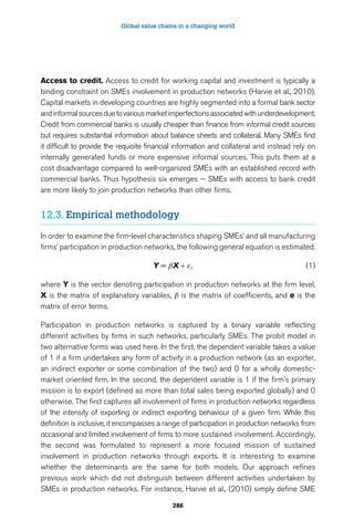 Global value chains in a changing world 
Access to credit. Access to credit for working capital and investment is typically a 
binding constraint on SMEs involvement in production networks (Harvie et al., 2010). 
Capital markets in developing countries are highly segmented into a formal bank sector 
and informal sources due to various market imperfections associated with underdevelopment. 
Credit from commercial banks is usually cheaper than finance from informal credit sources 
but requires substantial information about balance sheets and collateral. Many SMEs find 
it difficult to provide the requisite financial information and collateral and instead rely on 
internally generated funds or more expensive informal sources. This puts them at a 
cost disadvantage compared to well-organized SMEs with an established record with 
commercial banks. Thus hypothesis six emerges — SMEs with access to bank credit 
are more likely to join production networks than other firms. 
12.3. Empirical methodology 
In order to examine the firm-level characteristics shaping SMEs’ and all manufacturing 
firms’ participation in production networks, the following general equation is estimated: 
Y = βX + ε, (1) 
where Y is the vector denoting participation in production networks at the firm level, 
X is the matrix of explanatory variables, β is the matrix of coefficients, and e is the 
matrix of error terms. 
Participation in production networks is captured by a binary variable reflecting 
different activities by firms in such networks, particularly SMEs. The probit model in 
two alternative forms was used here. In the first, the dependent variable takes a value 
of 1 if a firm undertakes any form of activity in a production network (as an exporter, 
an indirect exporter or some combination of the two) and 0 for a wholly domestic-market 
oriented firm. In the second, the dependent variable is 1 if the firm’s primary 
mission is to export (defined as more than total sales being exported globally) and 0 
otherwise. The first captures all involvement of firms in production networks regardless 
of the intensity of exporting or indirect exporting behaviour of a given firm. While this 
definition is inclusive, it encompasses a range of participation in production networks from 
occasional and limited involvement of firms to more sustained involvement. Accordingly, 
the second was formulated to represent a more focused mission of sustained 
involvement in production networks through exports. It is interesting to examine 
whether the determinants are the same for both models. Our approach refines 
previous work which did not distinguish between different activities undertaken by 
SMEs in production networks. For instance, Harvie et al., (2010) simply define SME 
286 
 