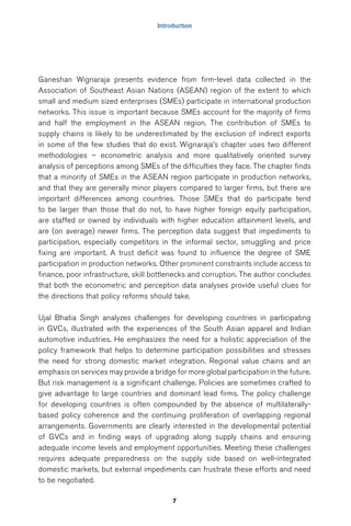 Introduction 
Ganeshan Wignaraja presents evidence from firm-level data collected in the 
Association of Southeast Asian Nations (ASEAN) region of the extent to which 
small and medium sized enterprises (SMEs) participate in international production 
networks. This issue is important because SMEs account for the majority of firms 
and half the employment in the ASEAN region. The contribution of SMEs to 
supply chains is likely to be underestimated by the exclusion of indirect exports 
in some of the few studies that do exist. Wignaraja’s chapter uses two different 
methodologies – econometric analysis and more qualitatively oriented survey 
analysis of perceptions among SMEs of the difficulties they face. The chapter finds 
that a minority of SMEs in the ASEAN region participate in production networks, 
and that they are generally minor players compared to larger firms, but there are 
important differences among countries. Those SMEs that do participate tend 
to be larger than those that do not, to have higher foreign equity participation, 
are staffed or owned by individuals with higher education attainment levels, and 
are (on average) newer firms. The perception data suggest that impediments to 
participation, especially competitors in the informal sector, smuggling and price 
fixing are important. A trust deficit was found to influence the degree of SME 
participation in production networks. Other prominent constraints include access to 
finance, poor infrastructure, skill bottlenecks and corruption. The author concludes 
that both the econometric and perception data analyses provide useful clues for 
the directions that policy reforms should take. 
Ujal Bhatia Singh analyzes challenges for developing countries in participating 
in GVCs, illustrated with the experiences of the South Asian apparel and Indian 
automotive industries. He emphasizes the need for a holistic appreciation of the 
policy framework that helps to determine participation possibilities and stresses 
the need for strong domestic market integration. Regional value chains and an 
emphasis on services may provide a bridge for more global participation in the future. 
But risk management is a significant challenge. Policies are sometimes crafted to 
give advantage to large countries and dominant lead firms. The policy challenge 
for developing countries is often compounded by the absence of multilaterally-based 
policy coherence and the continuing proliferation of overlapping regional 
arrangements. Governments are clearly interested in the developmental potential 
of GVCs and in finding ways of upgrading along supply chains and ensuring 
adequate income levels and employment opportunities. Meeting these challenges 
requires adequate preparedness on the supply side based on well-integrated 
domestic markets, but external impediments can frustrate these efforts and need 
to be negotiated. 
7 
 