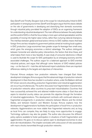 Global value chains in a changing world 
Gary Gereffi and Timothy Sturgeon look at the scope for industrial policy linked to GVC 
participation in emerging economies. Gereffi and Sturgeon argue that the classic debate 
on the role of governments in developing and diversifying their domestic economies 
through industrial policy pre-dated the adoption of GVCs as an organizing framework 
for understanding industrial development. The main difference between the early debate 
and the world of GVCs is that the focus today is more upon vertical specialization and the 
possibility of moving into higher-value niches, rather than nurturing national champions. 
The interface between global and local actors intrinsic to GVC realities means that lead 
foreign firms are less receptive to government policies aimed at involving local suppliers 
in GVC production. Large economies have greater scope for leverage than small ones, 
which gives the emerging economies a distinct advantage. The authors distinguish 
between horizontal and selective policy interventions, the factors that drive these, and 
what makes them more or less feasible. A case study of consumer electronics in Brazil 
is used to illustrate the scope for GVC participation by an emerging economy and the 
associated challenges. The authors argue for a balanced approach to GVC-oriented 
industrial policies, and argue that although some features of GVC-related policies 
may – on the face of it – look like old-fashioned import substitution there are important 
differences relating to the targets and objectives of intervention. 
Fukunari Kimura analyzes how production networks have changed East Asian 
development strategies. Kimura argues that the advanced stage of production network 
development in East Asia has resulted in a situation where, under the Baldwin-defined 
ICT-driven second unbundling, production fragmentation and industrial agglomeration 
are occurring simultaneously. The author discusses how fragmentation characteristics 
of production networks allow countries to jump-start industrialization. Countries that 
have successfully achieved this and attained middle-income status in East Asia and 
aspire to industrial country status can promote this objective through the formation 
of industrial agglomerations. This development contrasts with continued reliance on 
fragmented arrangements in production networks between Mexico and the United 
States, and between Eastern and Western Europe. Kimura explains how the 
development of agglomerations facilitates the participation of local firms in production 
networks. Agglomerations are more stable than fragmented networks and, as long 
as local firms can compete, they are likely to enjoy more opportunities to engage. 
Technology spillovers may also be greater. The author also discusses the different 
policy options available to foster participation in situations of both fragmentation and 
agglomeration. He goes on to discuss options open to developed economies to slow 
down de-industrialization. The chapter concludes with a discussion of risks associated 
with macro shocks transmitted through production networks. 
8 
 