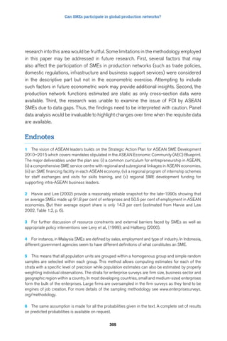 Can SMEs participate in global production networks? 
research into this area would be fruitful. Some limitations in the methodology employed 
in this paper may be addressed in future research. First, several factors that may 
also affect the participation of SMEs in production networks (such as trade policies, 
domestic regulations, infrastructure and business support services) were considered 
in the descriptive part but not in the econometric exercise. Attempting to include 
such factors in future econometric work may provide additional insights. Second, the 
production network functions estimated are static as only cross-section data were 
available. Third, the research was unable to examine the issue of FDI by ASEAN 
SMEs due to data gaps. Thus, the findings need to be interpreted with caution. Panel 
data analysis would be invaluable to highlight changes over time when the requisite data 
are available. 
305 
Endnotes 
1 The vision of ASEAN leaders builds on the Strategic Action Plan for ASEAN SME Development 
2010–2015 which covers mandates stipulated in the ASEAN Economic Community (AEC) Blueprint. 
The major deliverables under the plan are: (i) a common curriculum for entrepreneurship in ASEAN, 
(ii) a comprehensive SME service centre with regional and subregional linkages in ASEAN economies, 
(iii) an SME financing facility in each ASEAN economy, (iv) a regional program of internship schemes 
for staff exchanges and visits for skills training, and (v) regional SME development funding for 
supporting intra-ASEAN business leaders. 
2 Harvie and Lee (2002) provide a reasonably reliable snapshot for the late-1990s showing that 
on average SMEs made up 91.8 per cent of enterprises and 50.5 per cent of employment in ASEAN 
economies. But their average export share is only 14.3 per cent (estimated from Harvie and Lee 
2002, Table 1.2, p. 6). 
3 For further discussion of resource constraints and external barriers faced by SMEs as well as 
appropriate policy interventions see Levy et al., (1999); and Hallberg (2000). 
4 For instance, in Malaysia SMEs are defined by sales, employment and type of industry. In Indonesia, 
different government agencies seem to have different definitions of what constitutes an SME. 
5 This means that all population units are grouped within a homogenous group and simple random 
samples are selected within each group. This method allows computing estimates for each of the 
strata with a specific level of precision while population estimates can also be estimated by properly 
weighting individual observations. The strata for enterprise surveys are firm size, business sector and 
geographic region within a country. In most developing countries, small and medium-sized enterprises 
form the bulk of the enterprises. Large firms are oversampled in the firm surveys as they tend to be 
engines of job creation. For more details of the sampling methodology see www.enterprisesurveys. 
org/methodology. 
6 The same assumption is made for all the probabilities given in the text. A complete set of results 
on predicted probabilities is available on request. 
 