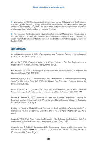 Global value chains in a changing world 
7 Wignaraja et al., (2013) further explore this insight for a sample of Malaysian and Thai firms using 
a technology index (consisting of eight technical functions) based on the taxonomy of technological 
capabilities developed by Lall (1992). The results show that participation in production networks is 
positively correlated with technology upgrading at firm-level. 
8 It is recognized that the developing industrial clusters involving SMEs and large firms are also an 
important means to promote SME entry into production networks. However, a lack of data on this 
aspect meant that clustering and cluster promotion could not be examined in this paper (Fischer and 
Reuber, 2003). 
306 
References 
Arndt, S. W.; Kierzkowski, H. 2001. “Fragmentation: New Production Patterns in World Economy.” 
(Oxford, UK, Oxford University Press). 
Athukorala, P. 2011. “Production Networks and Trade Patterns in East Asia: Regionalization or 
Globalization?”, in Asian Economic Papers, 10(1): 65–95. 
Bell, M.; Pavitt, K. 1993. “Technological Accumulation and Industrial Growth”, in Industrial and 
Corporate Change, 2(2): 157–209. 
Dueñas-Caparas, M. T. 2006. “Determinants of Export Performance in the Philippine Manufacturing 
Sector”, in Discussion Paper DP 2006–18. (Makati City, Philippines, Philippine Institute for 
Development Studies). 
Erbes, A.; Robert, V.; Yoguel, G. 2010. “Capacities, Innovation and Feedbacks in Production 
Networks in Argentina”, in Economics of Innovation and New Technology 19(8): 719–741. 
Fischer, E.; Reuber, R. 2003. “Industrial Clusters and Business Development Services for 
Small and Medium Enterprises”, in G. Wignaraja (ed.): Competitiveness Strategy in Developing 
Countries, (London, Routledge). 
Hallberg, K. 2000. “A Market-Oriented Strategy for Small and Medium-Scale Enterprises”, in 
International Finance Corporation, Discussion Paper No. 40. April. (Washington DC, World 
Bank). 
Harvie, C. 2010. “East Asian Production Networks – The Role and Contribution of SMEs”, in 
International Journal of Business and Development Studies, 2(1): 27–62. 
Harvie, C.; Lee, B. C. 2002. “East Asian SMEs: Contemporary Issues and Developments – An 
Overview”, in The Role of SMEs in C. Harvie and B. C. Lee (eds): National Economies in East Asia 
(Cheltenham, UK: Edward Elgar). 
 