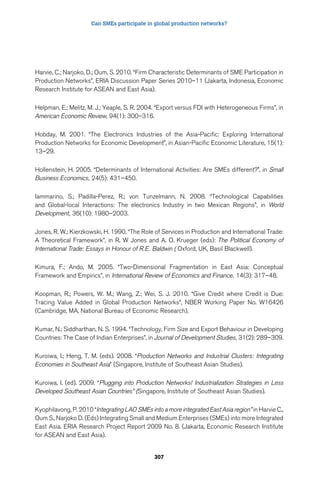 Can SMEs participate in global production networks? 
Harvie, C.; Narjoko, D.; Oum, S. 2010. “Firm Characteristic Determinants of SME Participation in 
Production Networks”, ERIA Discussion Paper Series 2010–11 (Jakarta, Indonesia, Economic 
Research Institute for ASEAN and East Asia). 
Helpman, E.; Melitz, M. J.; Yeaple, S. R. 2004. “Export versus FDI with Heterogeneous Firms”, in 
American Economic Review, 94(1): 300–316. 
Hobday, M. 2001. “The Electronics Industries of the Asia-Pacific: Exploring International 
Production Networks for Economic Development”, in Asian-Pacific Economic Literature, 15(1): 
13–29. 
Hollenstein, H. 2005. “Determinants of International Activities: Are SMEs different?”, in Small 
Business Economics, 24(5): 431–450. 
Iammarino, S.; Padilla-Perez, R.; von Tunzelmann, N. 2008. “Technological Capabilities 
and Global-local Interactions: The electronics Industry in two Mexican Regions”, in World 
Development, 36(10): 1980–2003. 
Jones, R. W.; Kierzkowski, H. 1990. “The Role of Services in Production and International Trade: 
A Theoretical Framework”, in R. W Jones and A. O. Krueger (eds): The Political Economy of 
International Trade: Essays in Honour of R.E. Baldwin ( Oxford, UK, Basil Blackwell). 
Kimura, F.; Ando, M. 2005. “Two-Dimensional Fragmentation in East Asia: Conceptual 
Framework and Empirics”, in International Review of Economics and Finance, 14(3): 317–48. 
Koopman, R.; Powers, W. M.; Wang, Z.; Wei, S. J. 2010. “Give Credit where Credit is Due: 
Tracing Value Added in Global Production Networks”, NBER Working Paper No. W16426 
(Cambridge, MA, National Bureau of Economic Research). 
Kumar, N.; Siddharthan, N. S. 1994. “Technology, Firm Size and Export Behaviour in Developing 
Countries: The Case of Indian Enterprises”, in Journal of Development Studies, 31(2): 289–309. 
Kuroiwa, I.; Heng, T. M. (eds). 2008. “Production Networks and Industrial Clusters: Integrating 
Economies in Southeast Asia” (Singapore, Institute of Southeast Asian Studies). 
Kuroiwa, I. (ed). 2009. “Plugging into Production Networks! Industrialization Strategies in Less 
Developed Southeast Asian Countries” (Singapore, Institute of Southeast Asian Studies). 
Kyophilavong, P. 2010 “Integrating LAO SMEs into a more integrated East Asia region” in Harvie C., 
Oum S., Narjoko D. (Eds) Integrating Small and Medium Enterprises (SMEs) into more Integrated 
East Asia. ERIA Research Project Report 2009 No. 8. (Jakarta, Economic Research Institute 
for ASEAN and East Asia). 
307 
 