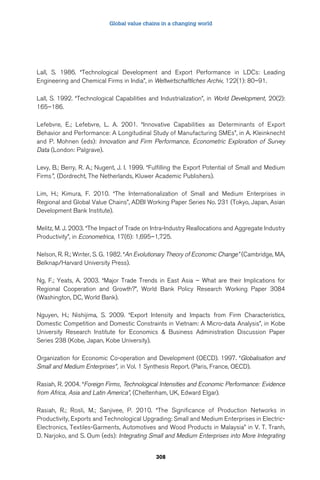Global value chains in a changing world 
Lall, S. 1986. “Technological Development and Export Performance in LDCs: Leading 
Engineering and Chemical Firms in India”, in Weltwirtschaftliches Archiv, 122(1): 80–91. 
Lall, S. 1992. “Technological Capabilities and Industrialization”, in World Development, 20(2): 
165–186. 
Lefebvre, E.; Lefebvre, L. A. 2001. “Innovative Capabilities as Determinants of Export 
Behavior and Performance: A Longitudinal Study of Manufacturing SMEs”, in A. Kleinknecht 
and P. Mohnen (eds): Innovation and Firm Performance, Econometric Exploration of Survey 
Data (London: Palgrave). 
Levy, B.; Berry, R. A.; Nugent, J. I. 1999. “Fulfilling the Export Potential of Small and Medium 
Firms”, (Dordrecht, The Netherlands, Kluwer Academic Publishers). 
Lim, H.; Kimura, F. 2010. “The Internationalization of Small and Medium Enterprises in 
Regional and Global Value Chains”, ADBI Working Paper Series No. 231 (Tokyo, Japan, Asian 
Development Bank Institute). 
Melitz, M. J. 2003. “The Impact of Trade on Intra-Industry Reallocations and Aggregate Industry 
Productivity”, in Econometrica, 17(6): 1,695–1,725. 
Nelson, R. R.; Winter, S. G. 1982. “An Evolutionary Theory of Economic Change” (Cambridge, MA, 
Belknap/Harvard University Press). 
Ng, F.; Yeats, A. 2003. “Major Trade Trends in East Asia – What are their Implications for 
Regional Cooperation and Growth?”, World Bank Policy Research Working Paper 3084 
(Washington, DC, World Bank). 
Nguyen, H.; Nishijima, S. 2009. “Export Intensity and Impacts from Firm Characteristics, 
Domestic Competition and Domestic Constraints in Vietnam: A Micro-data Analysis”, in Kobe 
University Research Institute for Economics  Business Administration Discussion Paper 
Series 238 (Kobe, Japan, Kobe University). 
Organization for Economic Co-operation and Development (OECD). 1997. “Globalisation and 
Small and Medium Enterprises”, in Vol. 1 Synthesis Report. (Paris, France, OECD). 
Rasiah, R. 2004. “Foreign Firms, Technological Intensities and Economic Performance: Evidence 
from Africa, Asia and Latin America”, (Cheltenham, UK, Edward Elgar). 
Rasiah, R.; Rosli, M.; Sanjivee, P. 2010. “The Significance of Production Networks in 
Productivity, Exports and Technological Upgrading: Small and Medium Enterprises in Electric- 
Electronics, Textiles-Garments, Automotives and Wood Products in Malaysia” in V. T. Tranh, 
D. Narjoko, and S. Oum (eds): Integrating Small and Medium Enterprises into More Integrating 
308 
 