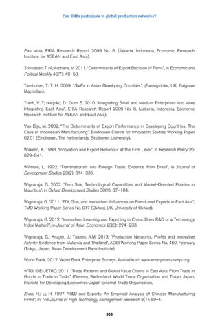 Can SMEs participate in global production networks? 
East Asia, ERIA Research Report 2009 No. 8. (Jakarta, Indonesia, Economic Research 
Institute for ASEAN and East Asia). 
Srinivasan, T. N.; Archana, V. 2011. “Determinants of Export Decision of Firms”, in Economic and 
Political Weekly 46(7): 49–58. 
Tambunan, T. T. H. 2009. “SMEs in Asian Developing Countries”, (Basingstoke, UK, Palgrave 
Macmillan). 
Tranh, V. T; Narjoko, D.; Oum, S. 2010. “Integrating Small and Medium Enterprises into More 
Integrating East Asia”, ERIA Research Report 2009 No. 8. (Jakarta, Indonesia, Economic 
Research Institute for ASEAN and East Asia). 
Van Dijk, M. 2002. “The Determinants of Export Performance in Developing Countries: The 
Case of Indonesian Manufacturing”, Eindhoven Centre for Innovation Studies Working Paper 
02.01 (Eindhoven, The Netherlands, Eindhoven University). 
Wakelin, K. 1998. “Innovation and Export Behaviour at the Firm Level”, in Research Policy 26: 
829–841. 
Wilmore, L. 1992. “Transnationals and Foreign Trade: Evidence from Brazil”, in Journal of 
Development Studies 28(2): 314–335. 
Wignaraja, G. 2002. “Firm Size, Technological Capabilities and Market-Oriented Policies in 
Mauritius”, in Oxford Development Studies 30(1): 87–104. 
Wignaraja, G. 2011. “FDI, Size, and Innovation: Influences on Firm-Level Exports in East Asia”, 
TMD Working Paper Series No. 047 (Oxford, UK, University of Oxford). 
Wignaraja, G. 2012. “Innovation, Learning and Exporting in China: Does RD or a Technology 
Index Matter?”, in Journal of Asian Economics 23(3): 224–233. 
Wignaraja, G.; Kruger, J.; Tuazon, A.M. 2013. “Production Networks, Profits and Innovative 
Activity: Evidence from Malaysia and Thailand”, ADBI Working Paper Series No. 460, February 
(Tokyo, Japan, Asian Development Bank Institute). 
World Bank. 2012. World Bank Enterprise Surveys. Available at: www.enterprisesurveys.org 
WTO; IDE-JETRO. 2011. “Trade Patterns and Global Value Chains in East Asia: From Trade in 
Goods to Trade in Tasks” (Geneva, Switzerland, World Trade Organization and Tokyo, Japan, 
Institute for Developing Economies-Japan External Trade Organization. 
Zhao, H.; Li, H. 1997. “RD and Exports: An Empirical Analysis of Chinese Manufacturing 
Firms”, in The Journal of High Technology Management Research 8(1): 89–1. 
309 
 