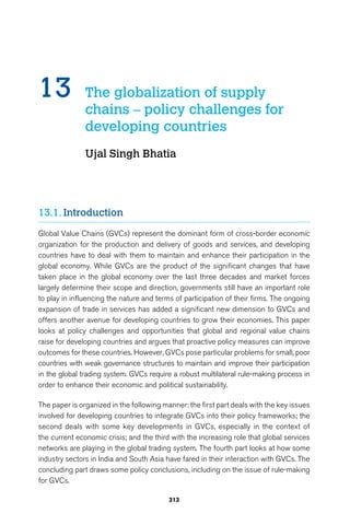 13 The globalization of supply 
chains – policy challenges for 
developing countries 
Ujal Singh Bhatia 
313 
13.1. Introduction 
Global Value Chains (GVCs) represent the dominant form of cross-border economic 
organization for the production and delivery of goods and services, and developing 
countries have to deal with them to maintain and enhance their participation in the 
global economy. While GVCs are the product of the significant changes that have 
taken place in the global economy over the last three decades and market forces 
largely determine their scope and direction, governments still have an important role 
to play in influencing the nature and terms of participation of their firms. The ongoing 
expansion of trade in services has added a significant new dimension to GVCs and 
offers another avenue for developing countries to grow their economies. This paper 
looks at policy challenges and opportunities that global and regional value chains 
raise for developing countries and argues that proactive policy measures can improve 
outcomes for these countries. However, GVCs pose particular problems for small, poor 
countries with weak governance structures to maintain and improve their participation 
in the global trading system. GVCs require a robust multilateral rule-making process in 
order to enhance their economic and political sustainability. 
The paper is organized in the following manner: the first part deals with the key issues 
involved for developing countries to integrate GVCs into their policy frameworks; the 
second deals with some key developments in GVCs, especially in the context of 
the current economic crisis; and the third with the increasing role that global services 
networks are playing in the global trading system. The fourth part looks at how some 
industry sectors in India and South Asia have fared in their interaction with GVCs. The 
concluding part draws some policy conclusions, including on the issue of rule-making 
for GVCs. 
 