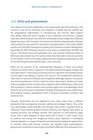Global value chains in a changing world 
13.2. GVCs and governments 
Two aspects of economic globalization have a particularly significant bearing on the 
economic crisis and its resolution: the integration of global financial markets and 
the geographical fragmentation of manufacturing and services. Both aspects 
have deeply influenced recent changes in the composition and direction of global 
trade flows. While the post-crisis efforts of world leaders (most notably the G-20) have 
largely focused on the first aspect, the second has elicited inadequate policy attention 
until recently. The new interest of researchers and policymakers in the study of GVCs 
and the use of the GVC framework as a policy tool is therefore a positive development. 
Essentially, the GVC framework focuses on how value is created within the GVC and 
how it is distributed among the participant firms and countries. Empirical studies of 
GVCs also demonstrate how firms and countries have been able to improve outcomes 
for themselves in terms of the value captured and the employment generated, as well 
as the role that government policies play in such outcomes. 
GVCs are the outcome of the unprecedented integration of factor and product 
markets around the world in response to the political and technological changes that 
have taken place in recent years promoting economic openness and facilitating easier 
communication and delivery of goods and services. The fundamental rationale for 
value chains is economic efficiency and competitive advantage, based on transaction 
cost minimizing behaviour of firms. Lead firms within value chains, whether such value 
chains are producer driven or buyer driven, weigh the risks of offshoring or outsourcing 
their production in various locations and countries against the cost advantages. Such 
decisions are continuously re-evaluated in the light of changing consumer preferences, 
technological changes, geographical shifts in demand, competitive conditions and 
locational risks. 
However, governments can be expected to view value chains from a different 
perspective that encompasses economic, political and strategic factors. Thus, while 
most policymakers would generally view domestic value chains in positive terms as 
reflecting a move towards greater economic efficiency and regional value chains as 
involving economic and strategic benefits, their approach to extra-regional supply 
chains with a wider dispersal of value would tend to factor in other issues, such 
as systemic risk arising from exogenous shocks, policy objectives of developing 
national capacities in a range of industries and maximizing employment opportunities. 
In countries where food security concerns are important policy preoccupations, 
governments would tend to look at agro-food GVCs differently from participant firms. 
314 
 
