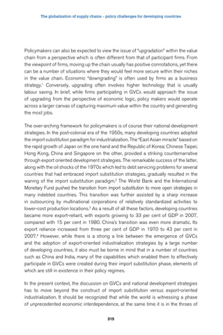 The globalization of supply chains – policy challenges for developing countries 
Policymakers can also be expected to view the issue of “upgradation” within the value 
chain from a perspective which is often different from that of participant firms. From 
the viewpoint of firms, moving up the chain usually has positive connotations, yet there 
can be a number of situations where they would feel more secure within their niches 
in the value chain. Economic “downgrading” is often used by firms as a business 
strategy.1 Conversely, upgrading often involves higher technology that is usually 
labour saving. In brief, while firms participating in GVCs would approach the issue 
of upgrading from the perspective of economic logic, policy makers would operate 
across a larger canvas of capturing maximum value within the country and generating 
the most jobs. 
The over-arching framework for policymakers is of course their national development 
strategies. In the post-colonial era of the 1950s, many developing countries adopted 
the import substitution paradigm for industrialization. The “East Asian miracle” based on 
the rapid growth of Japan on the one hand and the Republic of Korea; Chinese Taipei; 
Hong Kong, China and Singapore on the other, provided a striking counternarrative 
through export oriented development strategies. The remarkable success of the latter, 
along with the oil shocks of the 1970s which led to debt servicing problems for several 
countries that had embraced import substitution strategies, gradually resulted in the 
waning of the import substitution paradigm.2 The World Bank and the International 
Monetary Fund pushed the transition from import substitution to more open strategies in 
many indebted countries. This transition was further assisted by a sharp increase 
in outsourcing by multinational corporations of relatively standardized activities to 
lower-cost production locations.3 As a result of all these factors, developing countries 
became more export-reliant, with exports growing to 33 per cent of GDP in 2007, 
compared with 15 per cent in 1980. China’s transition was even more dramatic. Its 
export reliance increased from three per cent of GDP in 1970 to 43 per cent in 
2007.4 However, while there is a strong a link between the emergence of GVCs 
and the adoption of export-oriented industrialization strategies by a large number 
of developing countries, it also must be borne in mind that in a number of countries 
such as China and India, many of the capabilities which enabled them to effectively 
participate in GVCs were created during their import substitution phase, elements of 
which are still in existence in their policy regimes. 
In the present context, the discussion on GVCs and national development strategies 
has to move beyond the construct of import substitution versus export-oriented 
industrialization. It should be recognized that while the world is witnessing a phase 
of unprecedented economic interdependence, at the same time it is in the throes of 
315 
 