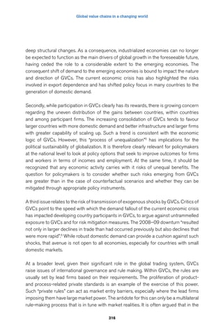 Global value chains in a changing world 
deep structural changes. As a consequence, industrialized economies can no longer 
be expected to function as the main drivers of global growth in the foreseeable future, 
having ceded the role to a considerable extent to the emerging economies. The 
consequent shift of demand to the emerging economies is bound to impact the nature 
and direction of GVCs. The current economic crisis has also highlighted the risks 
involved in export dependence and has shifted policy focus in many countries to the 
generation of domestic demand. 
Secondly, while participation in GVCs clearly has its rewards, there is growing concern 
regarding the uneven distribution of the gains between countries, within countries 
and among participant firms. The increasing consolidation of GVCs tends to favour 
larger countries with more domestic demand and better infrastructure and larger firms 
with greater capability of scaling up. Such a trend is consistent with the economic 
logic of GVCs. However, this “process of unequalization”5 has implications for the 
political sustainability of globalization. It is therefore clearly relevant for policymakers 
at the national level to look at policy options that seek to improve outcomes for firms 
and workers in terms of incomes and employment. At the same time, it should be 
recognized that any economic activity carries with it risks of unequal benefits. The 
question for policymakers is to consider whether such risks emerging from GVCs 
are greater than in the case of counterfactual scenarios and whether they can be 
mitigated through appropriate policy instruments. 
A third issue relates to the risk of transmission of exogenous shocks by GVCs. Critics of 
GVCs point to the speed with which the demand fallout of the current economic crisis 
has impacted developing country participants in GVCs, to argue against untrammelled 
exposure to GVCs and for risk mitigation measures. The 2008–09 downturn “resulted 
not only in larger declines in trade than had occurred previously but also declines that 
were more rapid”.6 While robust domestic demand can provide a cushion against such 
shocks, that avenue is not open to all economies, especially for countries with small 
domestic markets. 
At a broader level, given their significant role in the global trading system, GVCs 
raise issues of international governance and rule making. Within GVCs, the rules are 
usually set by lead firms based on their requirements. The proliferation of product-and 
process-related private standards is an example of the exercise of this power. 
Such “private rules” can act as market entry barriers, especially where the lead firms 
imposing them have large market power. The antidote for this can only be a multilateral 
rule-making process that is in tune with market realities. It is often argued that in the 
316 
 