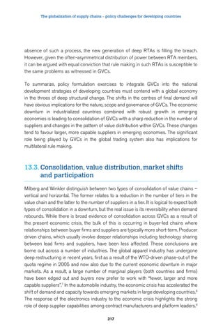 The globalization of supply chains – policy challenges for developing countries 
absence of such a process, the new generation of deep RTAs is filling the breach. 
However, given the often-asymmetrical distribution of power between RTA members, 
it can be argued with equal conviction that rule making in such RTAs is susceptible to 
the same problems as witnessed in GVCs. 
To summarize, policy formulation exercises to integrate GVCs into the national 
development strategies of developing countries must contend with a global economy 
in the throes of deep structural change. The shifts in the centres of final demand will 
have obvious implications for the nature, scope and governance of GVCs. The economic 
downturn in industrialized countries combined with robust growth in emerging 
economies is leading to consolidation of GVCs with a sharp reduction in the number of 
suppliers and changes in the pattern of value distribution within GVCs. These changes 
tend to favour larger, more capable suppliers in emerging economies. The significant 
role being played by GVCs in the global trading system also has implications for 
multilateral rule making. 
13.3. Consolidation, value distribution, market shifts 
317 
and participation 
Milberg and Winkler distinguish between two types of consolidation of value chains – 
vertical and horizontal. The former relates to a reduction in the number of tiers in the 
value chain and the latter to the number of suppliers in a tier. It is logical to expect both 
types of consolidation in a downturn, but the real issue is its reversibility when demand 
rebounds. While there is broad evidence of consolidation across GVCs as a result of 
the present economic crisis, the bulk of this is occurring in buyer-led chains where 
relationships between buyer firms and suppliers are typically more short-term. Producer 
driven chains, which usually involve deeper relationships including technology sharing 
between lead firms and suppliers, have been less affected. These conclusions are 
borne out across a number of industries. The global apparel industry has undergone 
deep restructuring in recent years, first as a result of the WTO-driven phase-out of the 
quota regime in 2005 and now also due to the current economic downturn in major 
markets. As a result, a large number of marginal players (both countries and firms) 
have been edged out and buyers now prefer to work with “fewer, larger and more 
capable suppliers”.7 In the automobile industry, the economic crisis has accelerated the 
shift of demand and capacity towards emerging markets in large developing countries.8 
The response of the electronics industry to the economic crisis highlights the strong 
role of deep supplier capabilities among contract manufacturers and platform leaders.9 
 