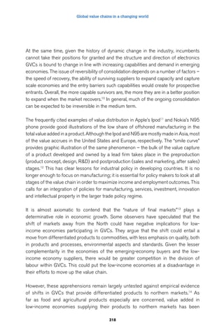 Global value chains in a changing world 
At the same time, given the history of dynamic change in the industry, incumbents 
cannot take their positions for granted and the structure and direction of electronics 
GVCs is bound to change in line with increasing capabilities and demand in emerging 
economies. The issue of reversibility of consolidation depends on a number of factors – 
the speed of recovery, the ability of surviving suppliers to expand capacity and capture 
scale economies and the entry barriers such capabilities would create for prospective 
entrants. Overall, the more capable survivors are, the more they are in a better position 
to expand when the market recovers.10 In general, much of the ongoing consolidation 
can be expected to be irreversible in the medium term. 
The frequently cited examples of value distribution in Apple’s Ipod11 and Nokia’s N95 
phone provide good illustrations of the low share of offshored manufacturing in the 
total value added in a product. Although the Ipod and N95 are mostly made in Asia, most 
of the value accrues in the United States and Europe, respectively. The “smile curve” 
provides graphic illustration of the same phenomenon – the bulk of the value capture 
of a product developed and owned by a lead firm takes place in the preproduction 
(product concept, design, RD) and postproduction (sales and marketing, after sales) 
stages.12 This has clear lessons for industrial policy in developing countries. It is no 
longer enough to focus on manufacturing; it is essential for policy makers to look at all 
stages of the value chain in order to maximize income and employment outcomes. This 
calls for an integration of policies for manufacturing, services, investment, innovation 
and intellectual property in the larger trade policy regime. 
It is almost axiomatic to contend that the “nature of final markets”13 plays a 
determinative role in economic growth. Some observers have speculated that the 
shift of markets away from the North could have negative implications for low-income 
economies participating in GVCs. They argue that the shift could entail a 
move from differentiated products to commodities, with less emphasis on quality, both 
in products and processes, environmental aspects and standards. Given the lesser 
complementarity in the economies of the emerging-economy buyers and the low-income 
economy suppliers, there would be greater competition in the division of 
labour within GVCs. This could put the low-income economies at a disadvantage in 
their efforts to move up the value chain. 
However, these apprehensions remain largely untested against empirical evidence 
of shifts in GVCs that provide differentiated products to northern markets.14 As 
far as food and agricultural products especially are concerned, value added in 
low-income economies supplying their products to northern markets has been 
318 
 