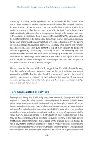 The globalization of supply chains – policy challenges for developing countries 
frequently constrained by the significant tariff escalation in the tariff structures of 
the northern markets as well as by other non-tariff barriers. The issue of standards 
is more complex. It can be argued that the proliferation of private standards in 
northern economies often has as much to do with the lead firms in buyer-driven 
GVCs seeking to add more value to their products through differentiation as it does 
with consumer preferences. There is evidence to suggest that “the value generated 
by the standard tends to be captured by downstream market operators, in particular 
large-scale retailers, and only a small share of it accrues to producers”.15 Regarding 
environmental aspects, advanced economies, especially while dealing with mineral-based 
products, have been quite content to export their pollution to developing 
country suppliers by encouraging processing in situ. The reasoning that less 
complementarity between the economies of emerging markets and low-income 
economies will discourage value addition in the latter is also open to question. 
Recent reports of labour shortages and increasing labour costs in China point to 
the dynamic nature of comparative advantage. 
Overall, there is little hard evidence to suggest that the shift of markets away 
from the North would have a negative impact on the participation of low-income 
economies in GVCs. On the other hand, the increase in demand in emerging 
markets has helped to maintain or even enhance the incomes of low-income 
economy participants. Still, similar risks emerging from the consolidation in GVCs 
are real and well documented. 
13.4. Globalization of services 
Development theory has traditionally associated economic development with the 
expansion of manufacturing. However, the rapid growth in services trade in recent 
years has provided another additional opportunity for developing countries. Changes 
in communication technology have revolutionized the way services are organized and 
delivered. The technological advances that have led to the unbundling of services have 
created new opportunities for specialization and for the entry of newcomers into the 
value chain. An added advantage for the tradability of many modern services is that 
they are traded digitally and are therefore not subject to many of the trade barriers 
that typically affect merchandise trade. Based on the available evidence, it would be 
fair to say that the enormous expansion of trade in “modern” services in the last two 
decades demonstrates that we are now witnessing the emergence of a new paradigm 
for development that accords equal importance to services as a growth accelerator. 
319 
 