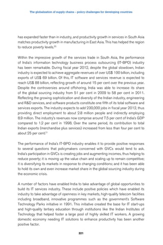 The globalization of supply chains – policy challenges for developing countries 
has expanded faster than in industry, and productivity growth in services in South Asia 
matches productivity growth in manufacturing in East Asia. This has helped the region 
to reduce poverty levels.20 
Within the impressive growth of the services trade in South Asia, the performance 
of India’s information technology business process outsourcing (IT-BPO) industry 
has been remarkable. During fiscal year 2012, despite the global slowdown, Indian 
industry is expected to achieve aggregate revenues of over US$ 100 billion, including 
exports of US$ 69 billion. Of this, IT software and services revenue is expected to 
reach US$ 88 billion, reflecting growth of around 15 per cent over the previous year. 
Despite the controversies around offshoring, India was able to increase its share 
of the global sourcing industry from 51 per cent in 2009 to 58 per cent in 2011. 
Reflecting the growing sophistication and diversity of the Indian industry, engineering 
and RD services, and software products constitute one fifth of its total software and 
services exports. The industry expects to add 230,000 jobs in fiscal year 2012, thus 
providing direct employment to about 2.8 million people and indirectly employing 
8.9 million. The industry’s revenues now comprise around 7.5 per cent of India’s GDP 
compared to 1.2 per cent in 1998. Over the same period, its contribution to total 
Indian exports (merchandise plus services) increased from less than four per cent to 
about 25 per cent.21 
The performance of India’s IT-BPO industry enables it to provide positive responses 
to several questions that policymakers concerned with GVCs would tend to ask. 
India’s participation in GVCs is creating jobs and augmenting incomes, thus helping to 
reduce poverty; it is moving up the value chain and scaling up to remain competitive; 
it is diversifying its markets in response to changing conditions; and it has been able 
to hold its own and even increase market share in the global sourcing industry during 
the economic crisis. 
A number of factors have enabled India to take advantage of global opportunities to 
build its IT services industry. These include positive policies which have enabled its 
industry to take advantage of openness in key markets, high-quality telecom facilities 
including broadband, innovative programmes such as the government’s Software 
Technology Parks initiative in 1991. This initiative created the base for IT start-ups 
and high-quality tertiary education through institutions like the Indian Institutes of 
Technology that helped foster a large pool of highly skilled IT workers. A growing 
domestic economy needing IT solutions to enhance productivity has been another 
positive factor. 
321 
 