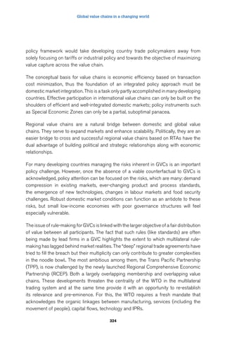 Global value chains in a changing world 
policy framework would take developing country trade policymakers away from 
solely focusing on tariffs or industrial policy and towards the objective of maximizing 
value capture across the value chain. 
The conceptual basis for value chains is economic efficiency based on transaction 
cost minimization, thus the foundation of an integrated policy approach must be 
domestic market integration. This is a task only partly accomplished in many developing 
countries. Effective participation in international value chains can only be built on the 
shoulders of efficient and well-integrated domestic markets; policy instruments such 
as Special Economic Zones can only be a partial, suboptimal panacea. 
Regional value chains are a natural bridge between domestic and global value 
chains. They serve to expand markets and enhance scalability. Politically, they are an 
easier bridge to cross and successful regional value chains based on RTAs have the 
dual advantage of building political and strategic relationships along with economic 
relationships. 
For many developing countries managing the risks inherent in GVCs is an important 
policy challenge. However, once the absence of a viable counterfactual to GVCs is 
acknowledged, policy attention can be focused on the risks, which are many: demand 
compression in existing markets, ever-changing product and process standards, 
the emergence of new technologies, changes in labour markets and food security 
challenges. Robust domestic market conditions can function as an antidote to these 
risks, but small low-income economies with poor governance structures will feel 
especially vulnerable. 
The issue of rule-making for GVCs is linked with the larger objective of a fair distribution 
of value between all participants. The fact that such rules (like standards) are often 
being made by lead firms in a GVC highlights the extent to which multilateral rule-making 
has lagged behind market realities. The “deep” regional trade agreements have 
tried to fill the breach but their multiplicity can only contribute to greater complexities 
in the noodle bowl.. The most ambitious among them, the Trans Pacific Partnership 
(TPP), is now challenged by the newly launched Regional Comprehensive Economic 
Partnership (RCEP). Both a largely overlapping membership and overlapping value 
chains. These developments threaten the centrality of the WTO in the multilateral 
trading system and at the same time provide it with an opportunity to re-establish 
its relevance and pre-eminence. For this, the WTO requires a fresh mandate that 
acknowledges the organic linkages between manufacturing, services (including the 
movement of people), capital flows, technology and IPRs. 
324 
 