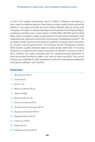 The globalization of supply chains – policy challenges for developing countries 
In view of the largely market-driven nature of GVCs, multilateral rule-making for 
them requires a bespoke approach. Rule-making through a public-private partnership 
platform is one option and there are some existing initiatives that can provide such 
a template. “Principles for Responsible Agricultural Investment that Respects Rights, 
Livelihoods and Resources”, a joint initiative of FAO, IFAD, UNCTAD and the World 
Bank, seeks to establish a code of good practices for agricultural investments while 
respecting local rights and concerns like food security in developing countries.29 The 
principles provide a tool-kit of best practices, guidelines and governance frameworks 
for investors and host governments. The Extractive Industry Transparency Initiative 
(EITI) provides a global standard, based on public-private partnership, for ensuring 
transparency of payments from natural resources. It is followed in several countries.30 
Such initiatives can create a possible basis for intergovernmental agreements to 
assist low-income countries to obtain a fair share of value from GVCs. They cannot, 
however, be a substitute for basic development work like infrastructural development 
and capacity building in such countries. 
325 
Endnotes 
1 Barrientos et al., (2011). 
2 Gereffi (2012). 
3 Gereffi – ibid. 
4 Milberg and Winkler (2010). 
5 Kaplinsky (2004). 
6 Milberg and Winkler, ibid. 
7 Gereffi and Frederick (2010). 
8 Van Biesebroeck and Sturgeon (2010). 
9 Sturgeon and Kawakami (2010). 
10 Milberg and Winkler (2010). 
11 Linden et al., (2007). 
12 Baldwin (2012). 
13 Kaplinsky and Farooki (2010). 
 
