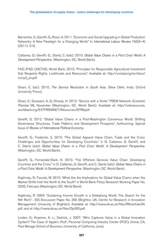 The globalization of supply chains – policy challenges for developing countries 
Barrientos, S.; Gereffi, G.; Rossi, A. 2011. “Economic and Social Upgrading in Global Production 
Networks: A New Paradigm for a Changing World.” In International Labour Review 150(3–4) 
(2011): 319. 
Cattaneo, O.; Gereffi, G.; Staritz, C. (eds). 2010. Global Value Chains in a Post Crisis World: A 
Development Perspective. (Washington, DC, World Bank). 
FAO, IFAD, UNCTAD, World Bank. 2010. “Principles for Responsible Agricultural Investment 
that Respects Rights, Livelihoods and Resources”. Available at: http://unctad.org/en/docs/ 
ciicrp3_en.pdf 
Ghani, E. (ed.). 2010. The Service Revolution in South Asia. (New Delhi, India, Oxford 
University Press). 
Ghani, E.; Goswami, A. G.; Kharas, H. 2012. “Service with a Smile.” PREM Network. Economic 
Premise 96, November (Washington, DC, World Bank). Available at: http://siteresources. 
worldbank.org/EXTPREMNET/Resources/EP96.pdf. 
Gereffi, G. 2012. “Global Value Chains in a Post-Washington Consensus World: Shifting 
Governance Structures, Trade Patterns and Development Prospects”, forthcoming: Special 
Issue of Review of International Political Economy. 
Gereffi, G.; Frederick, S. 2010. “The Global Apparel Value Chain, Trade and the Crisis: 
Challenges and Opportunities for Developing Countries.” in O. Cattaneo, G. Gereffi, and 
C. Staritz (eds): Global Value Chains in a Post Crisis World: A Development Perspective. 
(Washington, DC, World Bank). 
Gereffi, G.; Fernandez-Stark, K. 2010. “The Offshore Services Value Chain: Developing 
Countries and the Crisis.” in O. Cattaneo, G. Gereffi, and C. Staritz (eds): Global Value Chains in 
a Post Crisis World: A Development Perspective. (Washington, DC, World Bank). 
Kaplinsky, R.; Farooki, M. 2010. “What Are the Implications for Global Value Chains when the 
Market Shifts from the North to the South” in World Bank Policy Research Working Paper No. 
5205, February (Washington, DC, World Bank). 
Kaplinsky, R. 2004. “Sustaining Income Growth in a Globalising World: The Search for the 
Nth Rent.” . IDS Discussion Paper No. 365 (Brighton, UK, Centre for Research in Innovation 
Management, University of Brighton). Available at: http://www.ids.ac.uk/files/RKrentJan04. 
pdf. and at: http://www.ids.ac.uk/files/Dp365.pdf. 
Linden, G.; Kraemer, K. L.; Dedrick, J. 2007. “Who Captures Value in a Global Innovation 
System? The Case of Apple’s iPod”, Personal Computing Industry Center (PCIC), (Irvine, CA, 
Paul Merage School of Business, University of California, June). 
327 
 