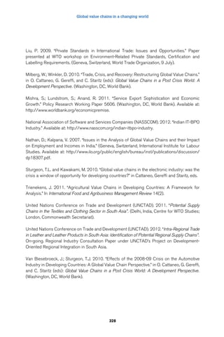 Global value chains in a changing world 
Liu, P. 2009. “Private Standards in International Trade: Issues and Opportunities.” Paper 
presented at WTO workshop on Environment-Related Private Standards, Certification and 
Labelling Requirements. (Geneva, Switzerland, World Trade Organization, 9 July). 
Milberg, W.; Winkler, D. 2010. “Trade, Crisis, and Recovery: Restructuring Global Value Chains.” 
in O. Cattaneo, G. Gereffi, and C. Staritz (eds): Global Value Chains in a Post Crisis World: A 
Development Perspective. (Washington, DC, World Bank). 
Mishra, S.; Lundstrom, S.; Anand, R. 2011. “Service Export Sophistication and Economic 
Growth.” Policy Research Working Paper 5606. (Washington, DC, World Bank). Available at: 
http://www.worldbank.org/economicpremise. 
National Association of Software and Services Companies (NASSCOM). 2012. “Indian IT-BPO 
Industry.” Available at: http://www.nasscom.org/indian-itbpo-industry. 
Nathan, D.; Kalpana, V. 2007. “Issues in the Analysis of Global Value Chains and their Impact 
on Employment and Incomes in India.” (Geneva, Switzerland, International Institute for Labour 
Studies. Available at: http://www.ilo.org/public/english/bureau/inst/publications/discussion/ 
dp18307.pdf. 
Sturgeon, T.L. and Kawakami, M. 2010. “Global value chains in the electronic industry: was the 
crisis a window of opportunity for developing countries?” in Cattaneo, Gereffi and Staritz, eds. 
Trienekens, J. 2011. “Agricultural Value Chains in Developing Countries: A Framework for 
Analysis.” In International Food and Agribusiness Management Review 14(2). 
United Nations Conference on Trade and Development (UNCTAD). 2011. “Potential Supply 
Chains in the Textiles and Clothing Sector in South Asia”. (Delhi, India, Centre for WTO Studies; 
London, Commonwealth Secretariat). 
United Nations Conference on Trade and Development (UNCTAD). 2012. “Intra-Regional Trade 
in Leather and Leather Products in South Asia: Identification of Potential Regional Supply Chains”. 
On-going. Regional Industry Consultation Paper under UNCTAD’s Project on Development- 
Oriented Regional Integration in South Asia. 
Van Biesebroeck, J.; Sturgeon, T.J. 2010. “Effects of the 2008-09 Crisis on the Automotive 
Industry in Developing Countries: A Global Value Chain Perspective.” in O. Cattaneo, G. Gereffi, 
and C. Staritz (eds): Global Value Chains in a Post Crisis World: A Development Perspective. 
(Washington, DC, World Bank). 
328 
 