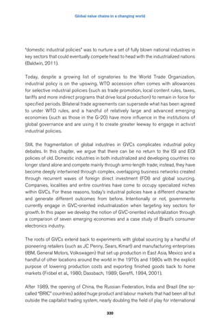 Global value chains in a changing world 
“domestic industrial policies” was to nurture a set of fully blown national industries in 
key sectors that could eventually compete head to head with the industrialized nations 
(Baldwin, 2011). 
Today, despite a growing list of signatories to the World Trade Organization, 
industrial policy is on the upswing. WTO accession often comes with allowances 
for selective industrial policies (such as trade promotion, local content rules, taxes, 
tariffs and more indirect programs that drive local production) to remain in force for 
specified periods. Bilateral trade agreements can supersede what has been agreed 
to under WTO rules, and a handful of relatively large and advanced emerging 
economies (such as those in the G-20) have more influence in the institutions of 
global governance and are using it to create greater leeway to engage in activist 
industrial policies. 
Still, the fragmentation of global industries in GVCs complicates industrial policy 
debates. In this chapter, we argue that there can be no return to the ISI and EOI 
policies of old. Domestic industries in both industrialized and developing countries no 
longer stand alone and compete mainly through arms-length trade; instead, they have 
become deeply intertwined through complex, overlapping business networks created 
through recurrent waves of foreign direct investment (FDI) and global sourcing. 
Companies, localities and entire countries have come to occupy specialized niches 
within GVCs. For these reasons, today’s industrial policies have a different character 
and generate different outcomes from before. Intentionally or not, governments 
currently engage in GVC-oriented industrialization when targeting key sectors for 
growth. In this paper we develop the notion of GVC-oriented industrialization through 
a comparison of seven emerging economies and a case study of Brazil’s consumer 
electronics industry. 
The roots of GVCs extend back to experiments with global sourcing by a handful of 
pioneering retailers (such as JC Penny, Sears, Kmart) and manufacturing enterprises 
(IBM, General Motors, Volkswagen) that set up production in East Asia, Mexico and a 
handful of other locations around the world in the 1970s and 1980s with the explicit 
purpose of lowering production costs and exporting finished goods back to home 
markets (Fröbel et al., 1980; Dassbach, 1989; Gereffi, 1994, 2001). 
After 1989, the opening of China, the Russian Federation, India and Brazil (the so-called 
“BRIC” countries) added huge product and labour markets that had been all but 
outside the capitalist trading system, nearly doubling the field of play for international 
330 
 