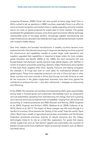 Global value chain-oriented industrial policy: the role of emerging economies 
companies (Freeman, 2006). Faced with slow growth at home, large “lead” firms in 
GVCs rushed to set up operations in BRIC countries, especially China, in an effort to 
carve out brand recognition and market share in rapidly expanding consumer markets 
and to cut costs on goods produced for export back to home markets. This greatly 
accelerated the globalization process, since these giant economies offered seemingly 
inexhaustible pools of low-wage workers, increasingly capable manufacturing and 
trade infrastructures, abundant raw materials and huge underserved domestic markets 
with incipient middle classes. 
Over time, retailers and branded manufacturers in wealthy countries became more 
experienced with international outsourcing. In response, developing countries acquired 
the infrastructure and capabilities needed to sustain larger scale operations, and 
suppliers upgraded their capabilities in response to larger orders for more complex 
goods (Hamilton and Gereffi, 2009). In the 1990s, the most successful US- and 
Europe-based manufacturers quickly became huge global players, with facilities in 
scores of locations around the world (e.g., Siemens, Valeo, Flextronics), and a handful 
of elite East Asian suppliers (Pao Chen, Quanta, Foxconn) and trading companies 
(for example Li  Fung) also took on more tasks for multinational affiliates and 
global buyers. These firms expanded production, not only in China but also in other 
Asian countries and more recently in Africa, East Europe and Latin America as well. 
As the resources in the global supply-base improved, more lead firms gained the 
confidence to embrace the twin — and often intertwined — strategies of outsourcing 
and offshoring. 
In the 2000s, the industries and activities encompassed by GVCs grew exponentially, 
driving trade in finished goods and customized intermediates (such as components 
and sub-assemblies), spreading from manufacturing into energy, food and a growing 
set of services previously considered to be “untradeable,” ranging from call centres and 
accounting, to medical procedures and RD (Dossani and Kenney, 2003; Engardio 
et al., 2003; Engardio and Einhorn, 2005; Wadhwa et al., 2008; Cattaneo et al., 
2010; Staritz et al., 2011). The impact of these changes was felt most strongly in a 
handful of countries. China became the “factory of the world,” India the world’s “back 
office,” Brazil had a wealth of agricultural and primary commodities and the Russian 
Federation possessed enormous reserves of natural resources plus the military 
technologies linked to its role as a Cold War superpower. For goods that require 
shorter supply lines such as “fast fashion” apparel and automobiles, the countries of 
Eastern Europe joined more traditional “export processing” locations such as Mexico 
and North Africa. 
331 
 