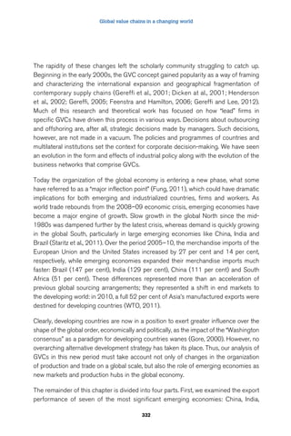 Global value chains in a changing world 
The rapidity of these changes left the scholarly community struggling to catch up. 
Beginning in the early 2000s, the GVC concept gained popularity as a way of framing 
and characterizing the international expansion and geographical fragmentation of 
contemporary supply chains (Gereffi et al., 2001; Dicken at al., 2001; Henderson 
et al., 2002; Gereffi, 2005; Feenstra and Hamilton, 2006; Gereffi and Lee, 2012). 
Much of this research and theoretical work has focused on how “lead” firms in 
specific GVCs have driven this process in various ways. Decisions about outsourcing 
and offshoring are, after all, strategic decisions made by managers. Such decisions, 
however, are not made in a vacuum. The policies and programmes of countries and 
multilateral institutions set the context for corporate decision-making. We have seen 
an evolution in the form and effects of industrial policy along with the evolution of the 
business networks that comprise GVCs. 
Today the organization of the global economy is entering a new phase, what some 
have referred to as a “major inflection point” (Fung, 2011), which could have dramatic 
implications for both emerging and industrialized countries, firms and workers. As 
world trade rebounds from the 2008–09 economic crisis, emerging economies have 
become a major engine of growth. Slow growth in the global North since the mid- 
1980s was dampened further by the latest crisis, whereas demand is quickly growing 
in the global South, particularly in large emerging economies like China, India and 
Brazil (Staritz et al., 2011). Over the period 2005–10, the merchandise imports of the 
European Union and the United States increased by 27 per cent and 14 per cent, 
respectively, while emerging economies expanded their merchandise imports much 
faster: Brazil (147 per cent), India (129 per cent), China (111 per cent) and South 
Africa (51 per cent). These differences represented more than an acceleration of 
previous global sourcing arrangements; they represented a shift in end markets to 
the developing world: in 2010, a full 52 per cent of Asia’s manufactured exports were 
destined for developing countries (WTO, 2011). 
Clearly, developing countries are now in a position to exert greater influence over the 
shape of the global order, economically and politically, as the impact of the “Washington 
consensus” as a paradigm for developing countries wanes (Gore, 2000). However, no 
overarching alternative development strategy has taken its place. Thus, our analysis of 
GVCs in this new period must take account not only of changes in the organization 
of production and trade on a global scale, but also the role of emerging economies as 
new markets and production hubs in the global economy. 
The remainder of this chapter is divided into four parts. First, we examined the export 
performance of seven of the most significant emerging economies: China, India, 
332 
 