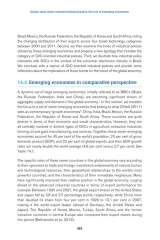 Global value chain-oriented industrial policy: the role of emerging economies 
Brazil, Mexico, the Russian Federation, the Republic of Korea and South Africa, noting 
the changing distribution of their exports across four broad technology categories 
between 2000 and 2011. Second, we then examine the kinds of industrial policies 
utilized by these emerging economies and propose a new typology that includes the 
category of GVC-oriented industrial policies. Third, we illustrate how industrial policy 
intersects with GVCs in the context of the consumer electronics industry in Brazil. 
We conclude with a reprise of GVC-oriented industrial policies and provide some 
reflections about the implications of these trends for the future of the global economy. 
14.2. Emerging economies in comparative perspective 
A dynamic set of large emerging economies, initially referred to as BRICs (Brazil, 
the Russian Federation, India and China), are becoming significant drivers of 
aggregate supply and demand in the global economy.1 In this section, we broaden 
the focus to a set of seven emerging economies that belong to what O’Neill (2011) 
sees as contemporary “growth economies”: China, India, Brazil, Mexico, the Russian 
Federation, the Republic of Korea and South Africa. These countries are quite 
diverse in terms of their economic and social characteristics. However, they are 
all centrally involved in distinct types of GVCs in agriculture, extractive industries 
(mining, oil and gas), manufacturing, and services. Together, these seven emerging 
economies account for 45 per cent of the world’s population, 23 per cent of gross 
domestic product (GDP), and 22 per cent of global exports, and their GDP growth 
rates are nearly double the world average (4.8 per cent versus 2.7 per cent). See 
Table 14.1. 
The specific roles of these seven countries in the global economy vary according 
to their openness to trade and foreign investment; endowments of natural, human 
and technological resources; their geopolitical relationships to the world’s most 
powerful countries; and the characteristics of their immediate neighbours. Many 
have significantly improved their relative position in the global economy, surging 
ahead of the advanced industrial countries in terms of export performance for 
example. Between 1995 and 2007, the global export shares of the United States 
and Japan fell by 3.8 and 3.7 percentage points, respectively, while China more 
than doubled its share from four per cent in 1995 to 10.1 per cent in 2007, 
making it the world export leader (ahead of Germany, the United States and 
Japan). The Republic of Korea, Mexico, Turkey, South Africa, and the former 
transition countries in central Europe also increased their export shares during 
this period (Beltramello et al., 2012). 
333 
 