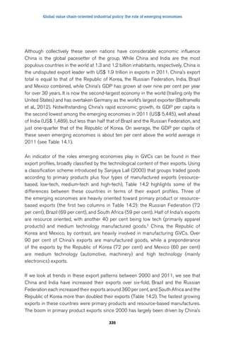 Global value chain-oriented industrial policy: the role of emerging economies 
Although collectively these seven nations have considerable economic influence 
China is the global pacesetter of the group. While China and India are the most 
populous countries in the world at 1.3 and 1.2 billion inhabitants, respectively, China is 
the undisputed export leader with US$ 1.9 trillion in exports in 2011. China’s export 
total is equal to that of the Republic of Korea, the Russian Federation, India, Brazil 
and Mexico combined, while China’s GDP has grown at over nine per cent per year 
for over 30 years. It is now the second-largest economy in the world (trailing only the 
United States) and has overtaken Germany as the world’s largest exporter (Beltramello 
et al., 2012). Notwithstanding China’s rapid economic growth, its GDP per capita is 
the second lowest among the emerging economies in 2011 (US$ 5,445), well ahead 
of India (US$ 1,489), but less than half that of Brazil and the Russian Federation, and 
just one-quarter that of the Republic of Korea. On average, the GDP per capita of 
these seven emerging economies is about ten per cent above the world average in 
2011 (see Table 14.1). 
An indicator of the roles emerging economies play in GVCs can be found in their 
export profiles, broadly classified by the technological content of their exports. Using 
a classification scheme introduced by Sanjaya Lall (2000) that groups traded goods 
according to primary products plus four types of manufactured exports (resource-based, 
low-tech, medium-tech and high-tech), Table 14.2 highlights some of the 
differences between these countries in terms of their export profiles. Three of 
the emerging economies are heavily oriented toward primary product or resource-based 
exports (the first two columns in Table 14.2): the Russian Federation (72 
per cent), Brazil (69 per cent), and South Africa (59 per cent). Half of India’s exports 
are resource oriented, with another 40 per cent being low tech (primarily apparel 
products) and medium technology manufactured goods.2 China, the Republic of 
Korea and Mexico, by contrast, are heavily involved in manufacturing GVCs. Over 
90 per cent of China’s exports are manufactured goods, while a preponderance 
of the exports by the Republic of Korea (72 per cent) and Mexico (60 per cent) 
are medium technology (automotive, machinery) and high technology (mainly 
electronics) exports. 
If we look at trends in these export patterns between 2000 and 2011, we see that 
China and India have increased their exports over six-fold, Brazil and the Russian 
Federation each increased their exports around 360 per cent, and South Africa and the 
Republic of Korea more than doubled their exports (Table 14.2). The fastest growing 
exports in these countries were primary products and resource-based manufactures. 
The boom in primary product exports since 2000 has largely been driven by China’s 
335 
 