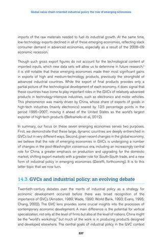 Global value chain-oriented industrial policy: the role of emerging economies 
imports of the raw materials needed to fuel its industrial growth. At the same time, 
low-technology exports declined in all of these emerging economies, reflecting slack 
consumer demand in advanced economies, especially as a result of the 2008–09 
economic recession. 
Though such gross export figures do not account for the technological content of 
imported inputs, which new data sets will allow us to determine in future research,3 
it is still notable that these emerging economies made their most significant gains 
in exports of high and medium-technology products, previously the stronghold of 
advanced industrial countries. While the export of final products provides only a 
partial picture of the technological development of each economy, it does signal that 
these countries have come to play important roles in the GVCs of relatively advanced 
products in technology-intensive industries, such as electronics and motor vehicles. 
This phenomenon was mainly driven by China, whose share of exports of goods in 
high-tech industries (mainly electronics) soared by 13.5 percentage points in the 
period 1995–2007, moving it ahead of the United States as the world’s largest 
exporter of high-tech products (Beltramello et al., 2012). 
In summary, our focus on these seven emerging economies serves two purposes. 
First, we demonstrate that these large, dynamic countries are deeply entrenched in 
GVCs but in very different ways. Second, given recent changes in the global economy, 
we believe that the role of emerging economies in GVCs is undergoing a number 
of changes in the post-Washington consensus era, including an increasingly central 
role for China, a greater emphasis on production and upgrading for the domestic 
market, shifting export markets with a greater role for South-South trade, and a new 
form of industrial policy in emerging economies (Gereffi, forthcoming). It is to this 
latter topic that we now turn. 
14.3. GVCs and industrial policy: an evolving debate 
Twentieth-century debates over the merits of industrial policy as a strategy for 
economic development occurred before there was broad recognition of the 
importance of GVCs (Amsden, 1989; Wade, 1990; World Bank, 1993; Evans, 1995; 
Chang, 2002). The GVC lens provides some crucial insights into the processes of 
contemporary economic development. A main difference is the potential for vertical 
specialization, not only at the level of firms but also at the level of nations. China might 
be the “world’s workshop,” but much of the work is in producing products designed 
and developed elsewhere. The central goals of industrial policy in the GVC context 
337 
 