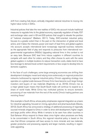 Global value chains in a changing world 
shift from creating fully blown, vertically integrated national industries to moving into 
higher-value niches in GVCs. 
Industrial policies that take the new realities of GVCs into account include traditional 
measures to regulate links to the global economy, especially regulation of trade, FDT 
and exchange rates used in ISI and EOI policies that sought to elevate the position 
of “national champions” (Baldwin, 2011). Today, GVC-oriented industrial policy 
focuses to a greater extent than in the past on the intersection of global and local 
actors, and it takes the interests, power and reach of lead firms and global suppliers 
into account, accepts international (and increasingly regional) business networks 
as the appropriate field of play and responds to pressures from international non-governmental 
organizations (NGOs). Upgrading national firms in this context is not 
an easy task. Because GVC lead firms induce suppliers in different countries to 
compete with each other for orders, and they often choose to work with the same 
global suppliers in multiple locations to reduce transaction costs, states tend to have 
less leverage to demand local content requirements or less scope to develop links to 
domestic suppliers. 
In the face of such challenges, some large emerging economies are shifting their 
development strategies inward and relying more extensively on regional production 
networks buttressed by regional industrial policy. China’s upgrading strategy now 
operates on a global scale because Chinese firms have become such large foreign 
investors and buyers of raw materials (Kaplinsky et al., 2010). China’s rise as 
a major global buyer means that South-South trade will continue to expand as a 
share of world trade. While China has instituted policies to ensure domestic 
processing of raw materials from the rest of the world, China’s trading partners are 
resisting these.4 
One example is South Africa, whose policy emphasizes regional integration as a basis 
for industrial upgrading, focused on mining, agriculture and pharmaceuticals (Davies, 
2012). South Africa has announced a strategy of additional processing of regionally 
sourced minerals shipped to China in order to drive skill development, higher wages 
and large profits within Africa. While it remains to be seen how other countries in 
Sub-Saharan Africa respond to these ideas since higher value processes are likely 
to be concentrated in South Africa, this regional industrial policy is based on the 
view that African companies will have access to more minerals and raw materials, 
greater productive and processing capacity and larger markets, resulting in region-wide 
338 
upgrading. 
 