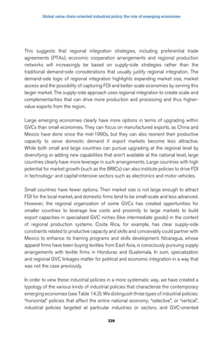 Global value chain-oriented industrial policy: the role of emerging economies 
This suggests that regional integration strategies, including preferential trade 
agreements (PTAs), economic cooperation arrangements and regional production 
networks will increasingly be based on supply-side strategies rather than the 
traditional demand-side considerations that usually justify regional integration. The 
demand-side logic of regional integration highlights expanding market size, market 
access and the possibility of capturing FDI and better scale economies by serving this 
larger market. The supply-side approach uses regional integration to create scale and 
complementarities that can drive more production and processing and thus higher-value 
339 
exports from the region. 
Large emerging economies clearly have more options in terms of upgrading within 
GVCs than small economies. They can focus on manufactured exports, as China and 
Mexico have done since the mid-1990s, but they can also reorient their productive 
capacity to serve domestic demand if export markets become less attractive. 
While both small and large countries can pursue upgrading at the regional level by 
diversifying or adding new capabilities that aren’t available at the national level, large 
countries clearly have more leverage in such arrangements. Large countries with high 
potential for market growth (such as the BRICs) can also institute policies to drive FDI 
in technology- and capital-intensive sectors such as electronics and motor vehicles. 
Small countries have fewer options. Their market size is not large enough to attract 
FDI for the local market, and domestic firms tend to be small-scale and less advanced. 
However, the regional organization of some GVCs has created opportunities for 
smaller countries to leverage low costs and proximity to large markets to build 
export capacities in specialized GVC niches (like intermediate goods) in the context 
of regional production systems. Costa Rica, for example, has clear supply-side 
constraints related to productive capacity and skills and conceivably could partner with 
Mexico to enhance its training programs and skills development. Nicaragua, whose 
apparel firms have been buying textiles from East Asia, is consciously pursuing supply 
arrangements with textile firms in Honduras and Guatemala. In sum, specialization 
and regional GVC linkages matter for political and economic integration in a way that 
was not the case previously. 
In order to view these industrial policies in a more systematic way, we have created a 
typology of the various kinds of industrial policies that characterize the contemporary 
emerging economies (see Table 14.3). We distinguish three types of industrial policies: 
“horizontal” policies that affect the entire national economy; “selective”, or “vertical”, 
industrial policies targeted at particular industries or sectors; and GVC-oriented 
 