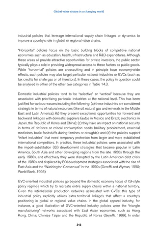 Global value chains in a changing world 
industrial policies that leverage international supply chain linkages or dynamics to 
improve a country’s role in global or regional value chains. 
“Horizontal” policies focus on the basic building blocks of competitive national 
economies such as education, health, infrastructure and RD expenditures. Although 
these areas all provide attractive opportunities for private investors, the public sector 
typically plays a role in providing widespread access to these factors as public goods. 
While “horizontal” policies are crosscutting and in principle have economy-wide 
effects, such policies may also target particular national industries or GVCs (such as 
tax credits for shale gas or oil investors). In these cases, the policy in question could 
be analysed in either of the other two categories in Table 14.3. 
Domestic industrial policies tend to be “selective” or “vertical” because they are 
associated with prioritizing particular industries at the national level. This has been 
justified for various reasons including the following: (a) these industries are considered 
strategic in terms of natural resources (like oil, natural gas and minerals in the Middle 
East and Latin America); (b) they present exceptional opportunities for forward and 
backward linkages with domestic suppliers (autos in Mexico and Brazil; electronics in 
Japan, the Republic of Korea and China); (c) they have an impact on national security 
in terms of defence or critical consumption needs (military procurement, essential 
medicines, basic foodstuffs during famines or droughts); and (d) the policies support 
“infant industries” that need temporary protection from larger and more established 
international competitors. In practice, these industrial policies were associated with 
the import-substitution (ISI) development strategies that became popular in Latin 
America, South Asia and other developing regions from the late 1950s through the 
early 1980s, and effectively they were disrupted by the Latin American debt crisis 
of the 1980s and displaced by EOI development strategies associated with the rise of 
East Asia and the “Washington Consensus” in the 1990s (Gereffi and Wyman, 1990; 
World Bank, 1993). 
GVC-oriented industrial policies go beyond the domestic economy focus of ISI-style 
policy regimes which try to recreate entire supply chains within a national territory. 
Given the international production networks associated with GVCs, this type of 
industrial policy explicitly utilizes extra-territorial linkages that affect a country’s 
positioning in global or regional value chains. In the global apparel industry, for 
instance, a good illustration of GVC-oriented industry policies were the “triangle 
manufacturing” networks associated with East Asian economies, such as Hong 
Kong, China; Chinese Taipei and the Republic of Korea (Gereffi, 1999). In order 
342 
 