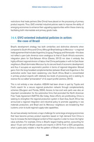 Global value chains in a changing world 
restrictions that trade partners (like China) have placed on the processing of primary 
product exports. Thus, GVC-oriented industrial policies seek to improve the ability of 
emerging economies to enhance their upgrading opportunities within these chains by 
facilitating both intermediate and primary goods trade. 
14.4. GVC-oriented industrial policies in action: 
344 
the case of Brazil 
Brazil’s development strategy has both similarities and distinctive elements when 
compared to South Africa and China. Although Brazil belongs to Mercosur – a regional 
trade agreement that includes Argentina, Uruguay, Paraguay and Venezuela – this does 
not reflect a pan-Latin America vision analogous to that of South Africa’s economic 
integration plans for Sub-Saharan Africa (Davies, 2012) nor does it embody the 
highly efficient regional division of labour that China participates in with its East Asian 
neighbours. Brazil dominates Mercosur by its size and level of economic development, 
and thus it occupies an asymmetric position in terms of regional integration. Mutual 
gains from the long-heralded complementarities between Brazil and Argentina in the 
automotive sector have been weakening. Like South Africa, Brazil is concentrated 
in primary product exports with relatively low levels of processing and is seeking to 
reverse the so-called “primarization” of its export profile (Jenkins, 2012). 
This is not entirely a new situation. ASEAN had been driven in part by Toyota and 
Ford’s search for a secure regional production network through complementarity 
schemes (Sturgeon and Florida, 2004). Access to low-cost auto parts was also an 
important consideration for the automotive firms that promoted the North American 
Free Trade Agreement (NAFTA). But today, these efforts are proliferating. China is 
seeking to strengthen the regional production system in East Asia, South Africa has 
announced a regional integration and industrial policy to promote upgrading in raw 
materials production, and Brazil and its Mercosur neighbours are broadening their 
customs union to build regional supply-side capabilities. 
As we have already mentioned, a major challenge for some large emerging economies 
that have become primary product exporters based on high demand from China is 
how to increase the technological content of their exports in order to move into higher 
value activities. For example, China is Brazil’s largest trading partner, accounting for 
about 15 per cent of Brazil’s exports and imports in 2010. From a GVC perspective, 
what is particularly notable is that the pattern of Brazil’s exports to China is skewed 
 