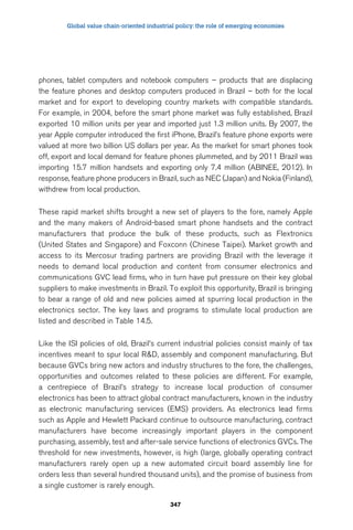 Global value chain-oriented industrial policy: the role of emerging economies 
phones, tablet computers and notebook computers – products that are displacing 
the feature phones and desktop computers produced in Brazil – both for the local 
market and for export to developing country markets with compatible standards. 
For example, in 2004, before the smart phone market was fully established, Brazil 
exported 10 million units per year and imported just 1.3 million units. By 2007, the 
year Apple computer introduced the first iPhone, Brazil’s feature phone exports were 
valued at more two billion US dollars per year. As the market for smart phones took 
off, export and local demand for feature phones plummeted, and by 2011 Brazil was 
importing 15.7 million handsets and exporting only 7.4 million (ABINEE, 2012). In 
response, feature phone producers in Brazil, such as NEC (Japan) and Nokia (Finland), 
withdrew from local production. 
These rapid market shifts brought a new set of players to the fore, namely Apple 
and the many makers of Android-based smart phone handsets and the contract 
manufacturers that produce the bulk of these products, such as Flextronics 
(United States and Singapore) and Foxconn (Chinese Taipei). Market growth and 
access to its Mercosur trading partners are providing Brazil with the leverage it 
needs to demand local production and content from consumer electronics and 
communications GVC lead firms, who in turn have put pressure on their key global 
suppliers to make investments in Brazil. To exploit this opportunity, Brazil is bringing 
to bear a range of old and new policies aimed at spurring local production in the 
electronics sector. The key laws and programs to stimulate local production are 
listed and described in Table 14.5. 
Like the ISI policies of old, Brazil’s current industrial policies consist mainly of tax 
incentives meant to spur local RD, assembly and component manufacturing. But 
because GVCs bring new actors and industry structures to the fore, the challenges, 
opportunities and outcomes related to these policies are different. For example, 
a centrepiece of Brazil’s strategy to increase local production of consumer 
electronics has been to attract global contract manufacturers, known in the industry 
as electronic manufacturing services (EMS) providers. As electronics lead firms 
such as Apple and Hewlett Packard continue to outsource manufacturing, contract 
manufacturers have become increasingly important players in the component 
purchasing, assembly, test and after-sale service functions of electronics GVCs. The 
threshold for new investments, however, is high (large, globally operating contract 
manufacturers rarely open up a new automated circuit board assembly line for 
orders less than several hundred thousand units), and the promise of business from 
a single customer is rarely enough. 
347 
 