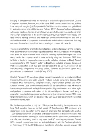 Global value chains in a changing world 
bringing in almost three times the revenue of the second-place contractor, Quanta 
Computer. However, Foxconn, much like other EMS contract manufacturers, suffers 
from low profit margins (just 2.4 per cent in 2011) and must compete on a global level 
to maintain market share (Mishkin and Palmer, 2012). Foxconn’s close relationship 
with Apple has been its main driver of revenue growth. Contract manufacturers fill an 
increasingly complex role in the electronics GVC; they must not only work closely with 
lead firms to develop products and meet tight production schedules but also with a 
worldwide network of component manufacturers and distributors to ensure that they 
can meet demand and keep their lines operating at, or near, full capacity. 
Thanks to Brazil’s GVC-oriented industrial policies and direct pressure on the company 
from policymakers, Foxconn has begun to assemble iPhones, iPads and most recently 
iPad minis for Apple in Brazil. While Foxconn currently imports 90-95 per cent of its 
components, the company, which is more vertically integrated than most EMS firms, 
is likely to begin to manufacture components, including displays, in Brazil. Recent 
negotiations for a fifth Foxconn factory in Brazil have included language to suggest 
that once production is at 100 per cent (projected to be 2016), Foxconn will be 
manufacturing components including cables, cameras, touch-sensor glass, LED 
products and printed-circuit boards (Wang, 2012). 
Hewlett Packard (HP) uses three global contract manufacturers to produce in Brazil 
(Foxconn, Flextronics and Jabil Circuit). Products include computers, desktop PCs, 
notebook PCs, workstations, computer servers, single function printers and multi-function 
printers. Local production accounts for 95 per cent of local sales. HP imports 
low-volume products such as large format printers, high-end servers and some high-end 
portable computers and makes printer ink cartridges in its own plant using a 
proprietary manufacturing process. Most components are imported except RFID chips 
for printer cartridges, which are developed by CEITEC, a local government-supported 
semiconductor foundry. 
But hardware production is only part of the picture. In meeting the requirements for 
local RD spending (four per cent of sales), HP Brazil employs 400 engineers and 
researchers in its laboratory in the south of Brazil and has contracts with another 
1,000 collaborators from universities and research centres in the country. It also has 
four software centres working on local customer-specific applications, while contract 
manufacturers are being used to help meet the RD spending requirement. Two of 
HP’s research centres have been set up in collaboration with the Flextronics Institute 
of Technology (FIT): the RFID Center of Excellence, which has worked on over 100 
350 
 