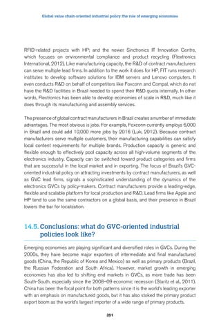 Global value chain-oriented industrial policy: the role of emerging economies 
RFID-related projects with HP; and the newer Sinctronics IT Innovation Centre, 
which focuses on environmental compliance and product recycling (Flextronics 
International, 2012). Like manufacturing capacity, the RD of contract manufacturers 
can serve multiple lead firms. In addition to the work it does for HP, FIT runs research 
institutes to develop software solutions for IBM servers and Lenovo computers. It 
even conducts RD on behalf of competitors like Foxconn and Compal, which do not 
have the RD facilities in Brazil needed to spend their RD quota internally. In other 
words, Flextronics has been able to develop economies of scale in RD, much like it 
does through its manufacturing and assembly services. 
The presence of global contract manufacturers in Brazil creates a number of immediate 
advantages. The most obvious is jobs. For example, Foxconn currently employs 6,000 
in Brazil and could add 10,000 more jobs by 2016 (Luk, 2012). Because contract 
manufacturers serve multiple customers, their manufacturing capabilities can satisfy 
local content requirements for multiple brands. Production capacity is generic and 
flexible enough to effectively pool capacity across all high-volume segments of the 
electronics industry. Capacity can be switched toward product categories and firms 
that are successful in the local market and in exporting. The focus of Brazil’s GVC-oriented 
industrial policy on attracting investments by contract manufacturers, as well 
as GVC lead firms, signals a sophisticated understanding of the dynamics of the 
electronics GVCs by policy-makers. Contract manufacturers provide a leading-edge, 
flexible and scalable platform for local production and RD. Lead firms like Apple and 
HP tend to use the same contractors on a global basis, and their presence in Brazil 
lowers the bar for localization. 
14.5. Conclusions: what do GVC-oriented industrial 
351 
policies look like? 
Emerging economies are playing significant and diversified roles in GVCs. During the 
2000s, they have become major exporters of intermediate and final manufactured 
goods (China, the Republic of Korea and Mexico) as well as primary products (Brazil, 
the Russian Federation and South Africa). However, market growth in emerging 
economies has also led to shifting end markets in GVCs, as more trade has been 
South-South, especially since the 2008–09 economic recession (Staritz et al., 2011). 
China has been the focal point for both patterns since it is the world’s leading exporter 
with an emphasis on manufactured goods, but it has also stoked the primary product 
export boom as the world’s largest importer of a wide range of primary products. 
 
