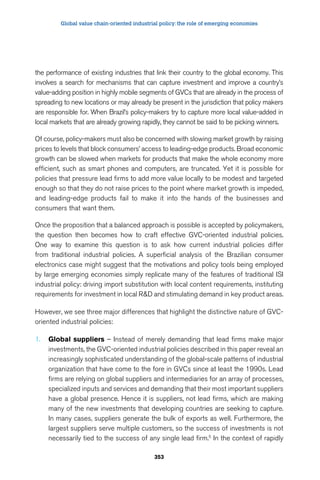 Global value chain-oriented industrial policy: the role of emerging economies 
the performance of existing industries that link their country to the global economy. This 
involves a search for mechanisms that can capture investment and improve a country’s 
value-adding position in highly mobile segments of GVCs that are already in the process of 
spreading to new locations or may already be present in the jurisdiction that policy makers 
are responsible for. When Brazil’s policy-makers try to capture more local value-added in 
local markets that are already growing rapidly, they cannot be said to be picking winners. 
Of course, policy-makers must also be concerned with slowing market growth by raising 
prices to levels that block consumers’ access to leading-edge products. Broad economic 
growth can be slowed when markets for products that make the whole economy more 
efficient, such as smart phones and computers, are truncated. Yet it is possible for 
policies that pressure lead firms to add more value locally to be modest and targeted 
enough so that they do not raise prices to the point where market growth is impeded, 
and leading-edge products fail to make it into the hands of the businesses and 
consumers that want them. 
Once the proposition that a balanced approach is possible is accepted by policymakers, 
the question then becomes how to craft effective GVC-oriented industrial policies. 
One way to examine this question is to ask how current industrial policies differ 
from traditional industrial policies. A superficial analysis of the Brazilian consumer 
electronics case might suggest that the motivations and policy tools being employed 
by large emerging economies simply replicate many of the features of traditional ISI 
industrial policy: driving import substitution with local content requirements, instituting 
requirements for investment in local RD and stimulating demand in key product areas. 
However, we see three major differences that highlight the distinctive nature of GVC-oriented 
353 
industrial policies: 
1. Global suppliers – Instead of merely demanding that lead firms make major 
investments, the GVC-oriented industrial policies described in this paper reveal an 
increasingly sophisticated understanding of the global-scale patterns of industrial 
organization that have come to the fore in GVCs since at least the 1990s. Lead 
firms are relying on global suppliers and intermediaries for an array of processes, 
specialized inputs and services and demanding that their most important suppliers 
have a global presence. Hence it is suppliers, not lead firms, which are making 
many of the new investments that developing countries are seeking to capture. 
In many cases, suppliers generate the bulk of exports as well. Furthermore, the 
largest suppliers serve multiple customers, so the success of investments is not 
necessarily tied to the success of any single lead firm.5 In the context of rapidly 
 
