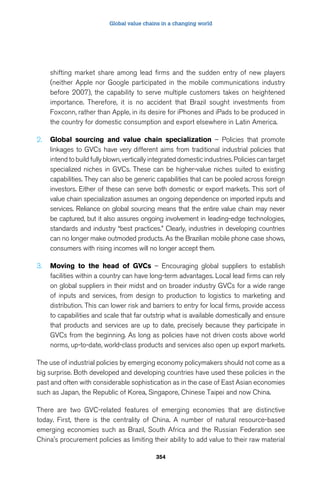 Global value chains in a changing world 
shifting market share among lead firms and the sudden entry of new players 
(neither Apple nor Google participated in the mobile communications industry 
before 2007), the capability to serve multiple customers takes on heightened 
importance. Therefore, it is no accident that Brazil sought investments from 
Foxconn, rather than Apple, in its desire for iPhones and iPads to be produced in 
the country for domestic consumption and export elsewhere in Latin America. 
2. Global sourcing and value chain specialization – Policies that promote 
linkages to GVCs have very different aims from traditional industrial policies that 
intend to build fully blown, vertically integrated domestic industries. Policies can target 
specialized niches in GVCs. These can be higher-value niches suited to existing 
capabilities. They can also be generic capabilities that can be pooled across foreign 
investors. Either of these can serve both domestic or export markets. This sort of 
value chain specialization assumes an ongoing dependence on imported inputs and 
services. Reliance on global sourcing means that the entire value chain may never 
be captured, but it also assures ongoing involvement in leading-edge technologies, 
standards and industry “best practices.” Clearly, industries in developing countries 
can no longer make outmoded products. As the Brazilian mobile phone case shows, 
consumers with rising incomes will no longer accept them. 
3. Moving to the head of GVCs – Encouraging global suppliers to establish 
facilities within a country can have long-term advantages. Local lead firms can rely 
on global suppliers in their midst and on broader industry GVCs for a wide range 
of inputs and services, from design to production to logistics to marketing and 
distribution. This can lower risk and barriers to entry for local firms, provide access 
to capabilities and scale that far outstrip what is available domestically and ensure 
that products and services are up to date, precisely because they participate in 
GVCs from the beginning. As long as policies have not driven costs above world 
norms, up-to-date, world-class products and services also open up export markets. 
The use of industrial policies by emerging economy policymakers should not come as a 
big surprise. Both developed and developing countries have used these policies in the 
past and often with considerable sophistication as in the case of East Asian economies 
such as Japan, the Republic of Korea, Singapore, Chinese Taipei and now China. 
There are two GVC-related features of emerging economies that are distinctive 
today. First, there is the centrality of China. A number of natural resource-based 
emerging economies such as Brazil, South Africa and the Russian Federation see 
China’s procurement policies as limiting their ability to add value to their raw material 
354 
 