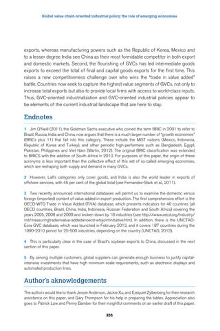 Global value chain-oriented industrial policy: the role of emerging economies 
exports, whereas manufacturing powers such as the Republic of Korea, Mexico and 
to a lesser degree India see China as their most formidable competitor in both export 
and domestic markets. Second, the flourishing of GVCs has led intermediate goods 
exports to exceed the total of final and capital goods exports for the first time. This 
raises a new competitiveness challenge over who wins the “trade in value added” 
battle. Countries now seek to capture the highest value segments of GVCs, not only to 
increase total exports but also to provide local firms with access to world-class inputs. 
Thus, GVC-oriented industrialization and GVC-oriented industrial policies appear to 
be elements of the current industrial landscape that are here to stay. 
Endnotes 
1 Jim O’Neill (2011), the Goldman Sachs executive who coined the term BRIC in 2001 to refer to 
Brazil, Russia, India and China, now argues that there is a much larger number of “growth economies” 
(BRICs plus 11) that fall into this category. These include the MIST nations (Mexico, Indonesia, 
Republic of Korea and Turkey), and other periodic high-performers such as Bangladesh, Egypt, 
Pakistan, Philippines and Viet Nam (Martin, 2012). The original BRIC classification was extended 
to BRICS with the addition of South Africa in 2010. For purposes of this paper, the origin of these 
acronyms is less important than the collective effect of this set of so-called emerging economies, 
which are reshaping both supply and demand in many GVCs. 
2 However, Lall’s categories only cover goods, and India is also the world leader in exports of 
offshore services, with 45 per cent of the global total (see Fernandez-Stark et al., 2011). 
3 Two recently announced international databases will permit us to examine the domestic versus 
foreign (imported) content of value added in export production. The first comprehensive effort is the 
OECD-WTO Trade in Value Added (TiVA) database, which presents indicators for 40 countries (all 
OECD countries, Brazil, China, India, Indonesia, Russian Federation and South Africa) covering the 
years 2005, 2008 and 2009 and broken down by 18 industries (see http://www.oecd.org/industry/ 
ind/measuringtradeinvalue-addedanoecd-wtojointinitiative.htm). In addition, there is the UNCTAD-Eora 
GVC database, which was launched in February 2013, and it covers 187 countries during the 
1990-2010 period for 25-500 industries, depending on the country (UNCTAD, 2013). 
4 This is particularly clear in the case of Brazil’s soybean exports to China, discussed in the next 
section of this paper. 
5 By serving multiple customers, global suppliers can generate enough business to justify capital-intensive 
investments that have high minimum scale requirements, such as electronic displays and 
automated production lines. 
Author’s aknowledgements 
The authors would like to thank Jessie Anderson, Jackie Xu, and Ezequiel Zylberberg for their research 
assistance on this paper, and Gary Thompson for his help in preparing the tables. Appreciation also 
goes to Patrick Low and Penny Bamber for their insightful comments on an earlier draft of this paper. 
355 
 