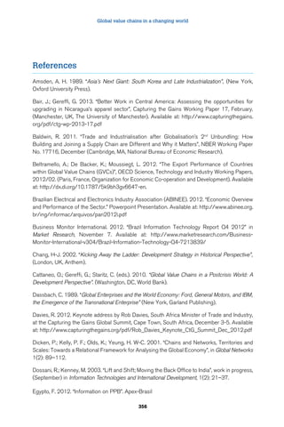 Global value chains in a changing world 
356 
References 
Amsden, A. H. 1989. “Asia’s Next Giant: South Korea and Late Industrialization”, (New York, 
Oxford University Press). 
Bair, J.; Gereffi, G. 2013. “Better Work in Central America: Assessing the opportunities for 
upgrading in Nicaragua’s apparel sector”, Capturing the Gains Working Paper 17, February. 
(Manchester, UK, The University of Manchester). Available at: http://www.capturingthegains. 
org/pdf/ctg-wp-2013-17.pdf 
Baldwin, R. 2011. “Trade and Industrialisation after Globalisation’s 2nd Unbundling: How 
Building and Joining a Supply Chain are Different and Why it Matters”, NBER Working Paper 
No. 17716, December (Cambridge, MA, National Bureau of Economic Research). 
Beltramello, A.; De Backer, K.; Moussiegt, L. 2012. “The Export Performance of Countries 
within Global Value Chains (GVCs)”, OECD Science, Technology and Industry Working Papers, 
2012/02. (Paris, France, Organization for Economic Co-operation and Development). Available 
at: http://dx.di.org/10.1787/5k9bh3gv6647-en. 
Brazilian Electrical and Electronics Industry Association (ABINEE). 2012. “Economic Overview 
and Performance of the Sector.” Powerpoint Presentation. Available at: http://www.abinee.org. 
br/ing/informac/arquivos/pan2012i.pdf 
Business Monitor International. 2012. “Brazil Information Technology Report Q4 2012” in 
Market Research, November 7. Available at: http://www.marketresearch.com/Business- 
Monitor-International-v304/Brazil-Information-Technology-Q4-7213839/ 
Chang, H-J. 2002. “Kicking Away the Ladder: Development Strategy in Historical Perspective”, 
(London, UK, Anthem). 
Cattaneo, O.; Gereffi, G.; Staritz, C. (eds.). 2010. “Global Value Chains in a Postcrisis World: A 
Development Perspective”. (Washington, DC, World Bank). 
Dassbach, C. 1989. “Global Enterprises and the World Economy: Ford, General Motors, and IBM, 
the Emergence of the Transnational Enterprise” (New York, Garland Publishing). 
Davies, R. 2012. Keynote address by Rob Davies, South Africa Minister of Trade and Industry, 
at the Capturing the Gains Global Summit, Cape Town, South Africa, December 3-5. Available 
at: http://www.capturingthegains.org/pdf/Rob_Davies_Keynote_CtG_Summit_Dec_2012.pdf 
Dicken, P.; Kelly, P. F.; Olds, K.; Yeung, H. W-C. 2001. “Chains and Networks, Territories and 
Scales: Towards a Relational Framework for Analysing the Global Economy”, in Global Networks 
1(2): 89–112. 
Dossani, R.; Kenney, M. 2003. “Lift and Shift; Moving the Back Office to India”, work in progress, 
(September) in Information Technologies and International Development, 1(2): 21–37. 
Egypto, F. 2012. “Information on PPB”. Apex-Brasil 
 