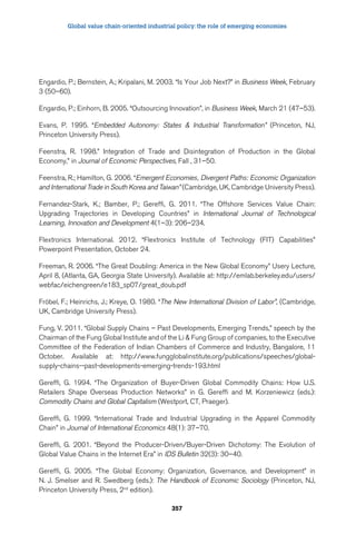 Global value chain-oriented industrial policy: the role of emerging economies 
Engardio, P.; Bernstein, A.; Kripalani, M. 2003. “Is Your Job Next?” in Business Week, February 
3 (50–60). 
Engardio, P.; Einhorn, B. 2005. “Outsourcing Innovation”, in Business Week, March 21 (47–53). 
Evans, P. 1995. “Embedded Autonomy: States  Industrial Transformation” (Princeton, NJ, 
Princeton University Press). 
Feenstra, R. 1998.” Integration of Trade and Disintegration of Production in the Global 
Economy,” in Journal of Economic Perspectives, Fall , 31–50. 
Feenstra, R.; Hamilton, G. 2006. “Emergent Economies, Divergent Paths: Economic Organization 
and International Trade in South Korea and Taiwan” (Cambridge, UK, Cambridge University Press). 
Fernandez-Stark, K.; Bamber, P.; Gereffi, G. 2011. “The Offshore Services Value Chain: 
Upgrading Trajectories in Developing Countries” in International Journal of Technological 
Learning, Innovation and Development 4(1–3): 206–234. 
Flextronics International. 2012. “Flextronics Institute of Technology (FIT) Capabilities” 
Powerpoint Presentation, October 24. 
Freeman, R. 2006. “The Great Doubling: America in the New Global Economy” Usery Lecture, 
April 8, (Atlanta, GA, Georgia State University). Available at: http://emlab.berkeley.edu/users/ 
webfac/eichengreen/e183_sp07/great_doub.pdf 
Fröbel, F.; Heinrichs, J.; Kreye, O. 1980. “The New International Division of Labor”, (Cambridge, 
UK, Cambridge University Press). 
Fung, V. 2011. “Global Supply Chains – Past Developments, Emerging Trends,” speech by the 
Chairman of the Fung Global Institute and of the Li  Fung Group of companies, to the Executive 
Committee of the Federation of Indian Chambers of Commerce and Industry, Bangalore, 11 
October. Available at: http://www.fungglobalinstitute.org/publications/speeches/global-supply- 
chains--past-developments-emerging-trends-193.html 
Gereffi, G. 1994. “The Organization of Buyer-Driven Global Commodity Chains: How U.S. 
Retailers Shape Overseas Production Networks” in G. Gereffi and M. Korzeniewicz (eds.): 
Commodity Chains and Global Capitalism (Westport, CT, Praeger). 
Gereffi, G. 1999. “International Trade and Industrial Upgrading in the Apparel Commodity 
Chain” in Journal of International Economics 48(1): 37–70. 
Gereffi, G. 2001. “Beyond the Producer-Driven/Buyer-Driven Dichotomy: The Evolution of 
Global Value Chains in the Internet Era” in IDS Bulletin 32(3): 30–40. 
Gereffi, G. 2005. “The Global Economy: Organization, Governance, and Development” in 
N. J. Smelser and R. Swedberg (eds.): The Handbook of Economic Sociology (Princeton, NJ, 
Princeton University Press, 2nd edition). 
357 
 
