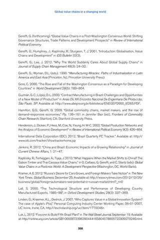 Global value chains in a changing world 
Gereffi, G. (forthcoming). “Global Value Chains in a Post-Washington Consensus World: Shifting 
Governance Structures, Trade Patterns and Development Prospects” in Review of International 
Political Economy. 
Gereffi, G.; Humphrey, J.; Kaplinsky, R.; Sturgeon, T. J. 2001. “Introduction: Globalisation, Value 
Chains and Development” in IDS Bulletin 32(3). 
Gereffi, G.; Lee, J. 2012. “Why The World Suddenly Cares About Global Supply Chains” in 
Journal of Supply Chain Management 48(3): 24–32. 
Gereffi, G.; Wyman, D.L. (eds.). 1990. “Manufacturing Miracles: Paths of Industrialization in Latin 
America and East Asia (Princeton, NJ, Princeton University Press). 
Gore, C. 2000. “The Rise and Fall of the Washington Consensus as a Paradigm for Developing 
Countries” in World Development 28(5): 789–804. 
Guzmán, G. C.; López, D. L. 2000. “Contract Manufacturing in Brazil: Challenges and Opportunities 
of a New Model of Production” in Anais Do XX Encontro Nacional De Engenharia De Produccão, 
São Paulo, SP. Available at: http://www.abepro.org.br/biblioteca/ENEGEP2000_I0265.PDF. 
Hamilton, G.G.; Gereffi. G. 2009. “Global commodity chains, market makers, and the rise of 
demand-responsive economies.” Pp. 136–161 in Jennifer Bair (ed.), Frontiers of Commodity 
Chain Research, Stanford, CA: Stanford University Press. 
Henderson, J.; Dicken, P.; Hess, M.; Coe, N.; Yeung, H. W-C. 2002. “Global Production Networks and 
the Analysis of Economic Development” in Review of International Political Economy 9(3): 426–464. 
International Data Corporation (IDC). 2012. “Brazil Quarterly PC Tracker.” Available at: http:// 
www.idc.com/tracker/showtrackerhome.jsp 
Jenkins, R. 2012. “China and Brazil: Economic Impacts of a Growing Relationship” in Journal of 
Current Chinese Affairs, 1: 21–47. 
Kaplinsky, R.; Terheggen, A.; Tijaja, J. 2010. “What Happens When the Market Shifts to China? The 
Gabon Timber and Thai Cassava Value Chains.” in O. Cattaeo, G. Gereffi, and C. Staritz (eds): Global 
Value Chains in a Postcrisis World: A Development Perspective (Washington, DC, World Bank). 
Kramer, A. E. 2012. “Russia’s Desire for Cars Grows, and Foreign Makers Take Notice” in The New 
York Times, Global Business. December 25. Available at: http://www.nytimes.com/2012/12/26/ 
business/global/foreign-automakers-see-potential-in-russian-market.html?_r=0 
Lall, S. 2000. “The Technological Structure and Performance of Developing Country 
Manufactured Exports, 1985–98”, in Oxford Development Studies, 28(3): 337–369. 
Linden, G.; Kraemer, K.L.; Dedrick, J. 2007. “Who Captures Value in a Global Innovation System? 
The case of Apple’s iPod,” Personal Computing Industry Center Working Paper, 06-01-2007, 
UC Irvine, Irvine, CA. http://escholarship.org/uc/item/1770046n 
Luk, L. 2012. “Foxconn to Build Fifth Brazil Plant” in The Wall Street Journal, September 19. Available 
at: http://online.wsj.com/article/SB10000872396390444165804578005722309270246.html. 
358 
 